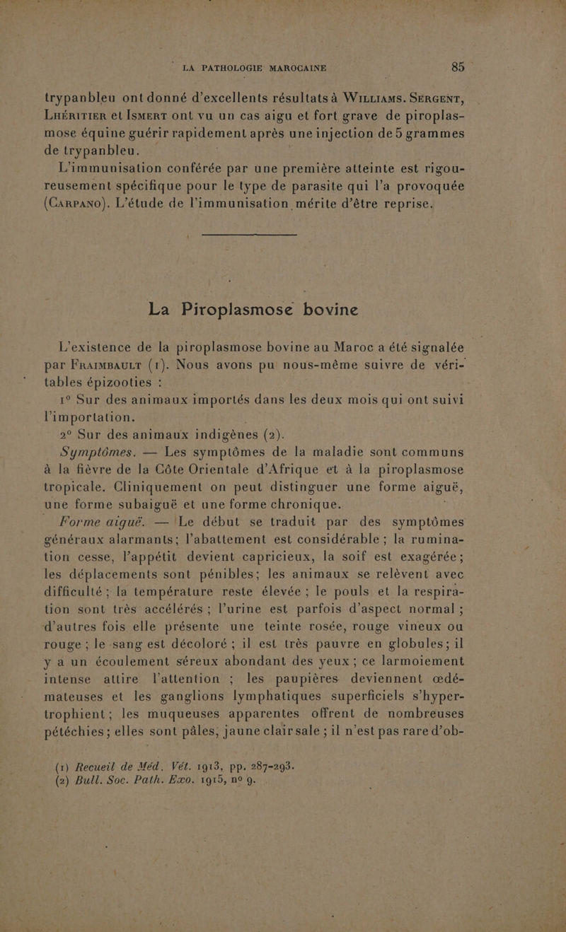trypanbleu ont donné d’excellents résultats à Wizrrams. SERGENT, LaériTier et ÎsMeRT ont vu un cas aigu et fort grave de piroplas- mose équine guérir r heunenl après une injection de 5 grammes de trypanbleu. L'immunisation conférée par une première atteinte est rigou- reusement spécifique pour le type de parasite qui l’a provoquée (Carpano). L’étude de l'immunisation mérite d’être reprise. La Piroplasmose bovine L'existence de la piroplasmose bovine au Maroc a été signalée tables épizooties : 1° Sur des animaux importés dans les deux mois qui ont suivi l'importation. 2° Sur des animaux indigènes (2). Symptômes. — Les symptômes de la maladie sont communs à la fièvre de la Côte Orientale d'Afrique et à la piroplasmose tropicale. Cliniquement on peut distinguer une forme aiguë, une forme subaiguë et une forme chronique. _ Forme aiguë. — Le début se traduit par des symptômes généraux alarmants; l'abattement est considérable ; la rumina- tion cesse, l’appétit devient capricieux, la soif est exagérée; les déplacements sont pénibles; les animaux se relèvent avec difficulté ; la température reste élevée ; le pouls et la respira- tion sont très accélérés : l’urine est parfois d'aspect normal ; d’autres fois elle présente une teinte rosée, rouge vineux ou rouge ; le sang est décoloré ; il est très pauvre en globules; il y a un écoulement séreux abondant des yeux ; ce larmoiement intense attire l'attention ; les paupières deviennent œdé- mateuses et les ganglions lymphatiques superficiels s’hyper- trophient; les muqueuses apparentes offrent de nombreuses pétéchies ; elles sont pâles, jaune clair sale ; il n’est pas rare d’ob- (1) Recueil de Méd. Vét. 1913, PP. 287-299. (2) Bull. Soc. Path. Exo. 1919, n° 0. Né