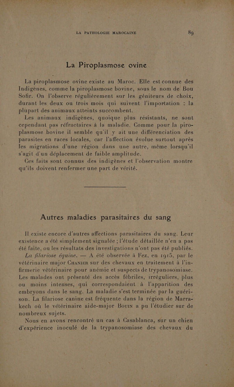 La Piroplasmose ovine La piroplasmose ovine existe au Maroc. Elle est connue des Indigènes, comme la piroplasmose bovine, sous le nom de Bou Sofir. On l’observe régulièrement sur les géniteurs de choix, durant les deux ou trois mois qui suivent l'importation : la plupart des animaux atteints succombent. | Les animaux indigènes, quoique plus résistants, ne sont cependant pas réfractaires à la maladie. Comme pour la piro- plasmose bovine il semble qu'il y ait une différenciation des parasites en races locales, car l'affection évolue surtout après les migrations d’une région dans une autre, même lorsqu'il s'agit d'un déplacement de faible amplitude. Ces faits sont connus des indigènes et l'observation montre qu’ils doivent renfermer une part de vérité. Autres maladies parasitaires du sang Il existe encore d’autres affections parasitaires du sang. Leur existence a été simplement signalée ; l'étude détaillée n’en a pas . été faite, ou les résultats des investigations n’ont pas été publiés. La filariose équine. — A été observée à Fez, en 1915, par le vétérinaire major Cnanier sur des chevaux en traitement à l'in- firmerie vétérinaire pour anémie et suspects de trypanosomiase. Les malades ont présenté des accès fébriles, irréguliers, plus ou moins intenses, qui correspondaient à l'apparition des embryons dans le sang. La maladie s’est terminée par la guéri- son. La filariose canine est fréquente dans la région de Marra- kech où le vétérinaire aide-major Bouin à pu l’étudier sur de nombreux sujets. \ Nous en avons rencontré un cas à Casablanca, sur un chien d'expérience inoculé de la trypanosomiase des chevaux du