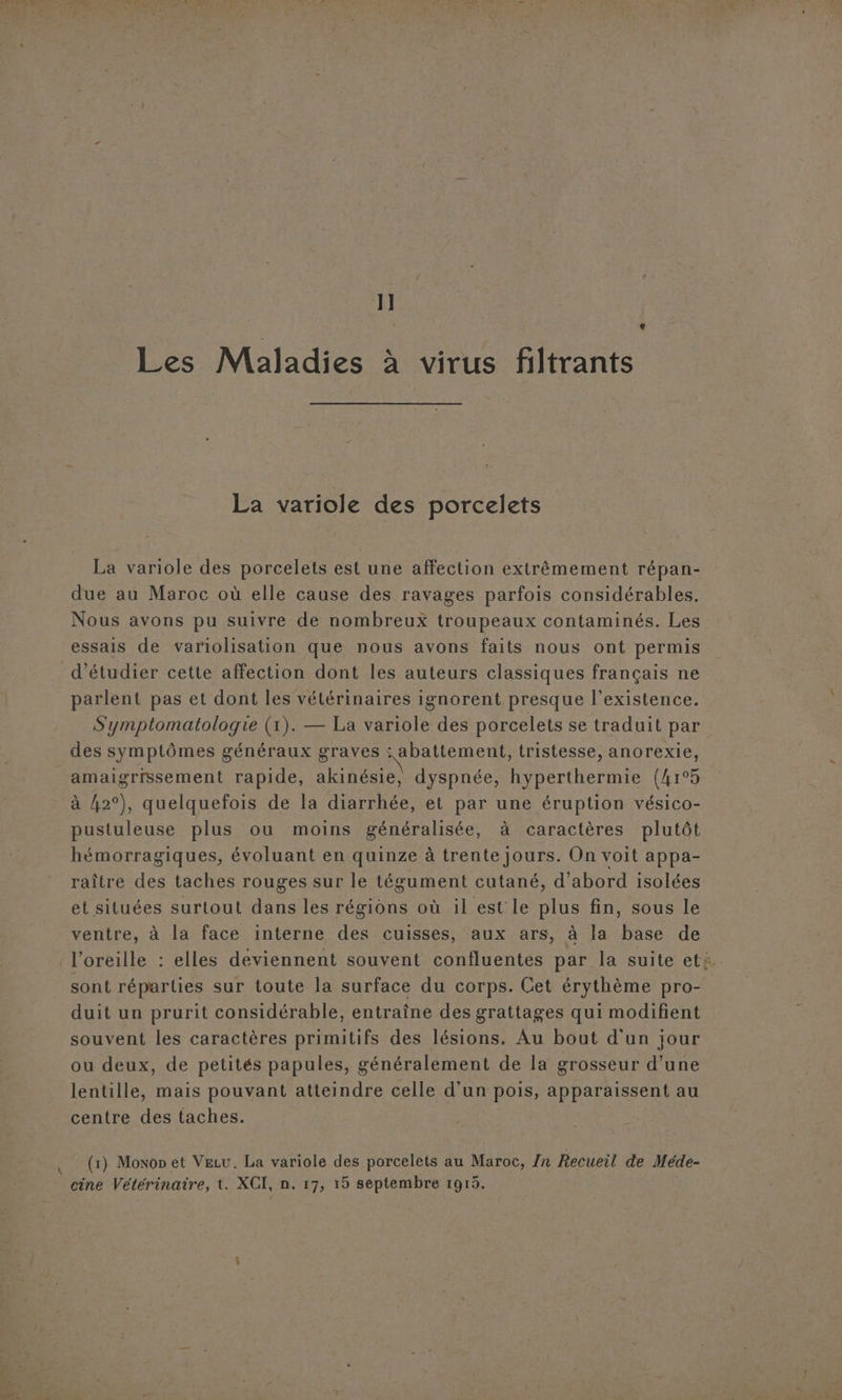 pa 1] Les Maladies à virus filtrants La variole des porcelets La variole des porcelets est une affection extrêmement répan- due au Maroc où elle cause des ravages parfois considérables, Nous avons pu suivre de nombreux troupeaux contaminés. Les essais de variolisation que nous avons faits nous ont permis d'étudier cette affection dont les auteurs classiques français ne parlent pas et dont les vétérinaires ignorent presque l'existence. Symptomatologie (1). — La variole des porcelets se traduit par des symptômes généraux graves abattement, tristesse, anorexie, amaigrissement rapide, akinésie, dyspnée, hyperthermie (4r°5 à {42°), quelquefois de la diarrhée, et par une éruption vésico- pustuleuse plus ou moins généralisée, à caractères plutôt hémorragiques, évoluant en quinze à trente jours. On voit appa- raître des taches rouges sur le tégument cutané, d’abord isolées ventre, à la face interne des cuisses, aux ars, à la base de l'oreille : elles deviennent souvent confluentes par la suite et: sont réparties sur toute la surface du corps. Cet érythème pro- duit un prurit considérable, entraîne des grattages qui modifient souvent les caractères primitifs des lésions. Au bout d'un jour ou deux, de petités papules, généralement de la grosseur d’une lentille, mais pouvant atteindre celle d’un pois, apparaissent au centre des taches. (1) Moxon et Vecu. La variole des porcelets au Maroc, Zn Recueil de Méde- cine Vétérinaire, t. XCI, n. 17, 15 septembre 1915.