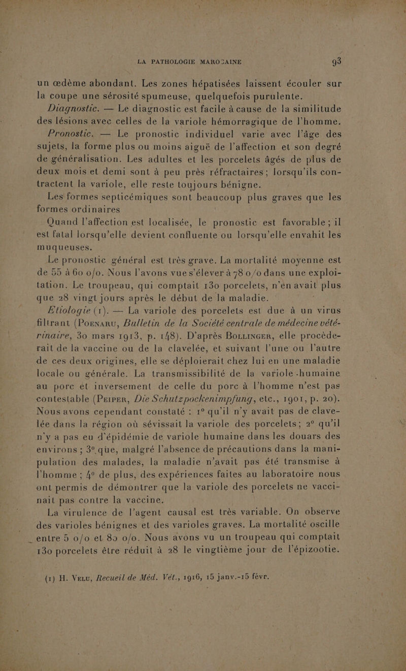 L'E LA PATHOLOGIE MAROCAINE | 93 un œdème abondant. Les zones hépatisées laissent écouler sur la coupe une sérosité spumeuse, quelquefois purulente. Diagnostic. — Le diagnostic est facile à cause de la similitude des lésions avec celles de la variole hémorragique de l’homme. Pronostic. — Le pronostic individuel varie avec l’âge des sujets, la forme plus ou moins aiguë de l’affection et son degré de généralisation. Les adultes et les porcelets âgés de plus de deux mois et demi sont à peu près réfractaires; lorsqu'ils con- tractent la variole, elle reste toujours bénigne. formes ordinaires Quand l’affection est localisée, le pronostic est favorable; il est fatal lorsqu'elle devient confluente ou lorsqu'elle envahit les muqueuses. Le pronostic général est très grave. La mortalité moyenne est de 55 à 60 0/0. Nous l'avons vue s’élever à 78 0/0 dans une exploi- tation. Le troupeau, qui comptait 130 porcelets, n’en avait plus que 28 vingt jours après le début de la maladie. Etiologqie (1). — La variole des porcelets est due à un virus filtrant (Posnaru, Bulletin de la Société centrale de médecine vété- rinaire, 30 mars 1913, p. 148). D'après BozuiNGer, elle procède- rait de la vaccine ou de la clavelée, et suivant l’une ou l’autre de ces deux origines, elle se déploierait chez lui en une maladie locale ou générale. La transmissibilité de la variole humaine au porc ét inversement de celle du porc à l’homme n’est pas Nous avons cependant constaté : 1° qu’il n’y avait pas de clave- lée dans la région où sévissait la variole des porcelets; 2° qu'il n'y à pas eu d'épidémie de variole humaine dans les douars des environs ; 3.qüue, malgré l'absence de précautions dans la mani- pulation des malades, la maladie n’avait pas été transmise à l'homme ; 4° de plus, des expériences faites au laboratoire nous ont permis de démontrer que la variole des porcelets ne vacci- nait pas contre la vaccine. | _ La virulence de l’agent causal est très variable. On observe des varioles bénignes et des varioles graves. La mortalité oscille entre 5 0/0 et 85 o/o. Nous avons vu un troupeau qui comptait 130 porcelets être réduit à 28 le vingtième jour de l'épizootie. (1) H. Vecu, Recueil de Méd. Vét., 1916, 15 janv.-15 févr.