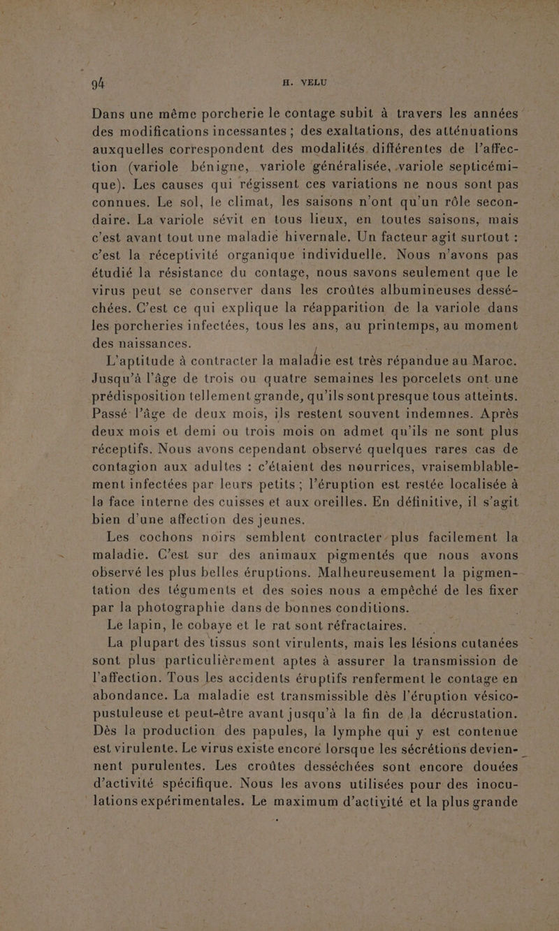 Dans une même porcherie le contage subit à travers les années” des modifications incessantes ; des exaltations, des atténuations auxquelles correspondent des modalités, différentes de l’affec- tion (variole bénigne, variole généralisée, ,variole septicémi- que). Les causes qui régissent ces variations ne nous sont pas connues. Le sol, le climat, les saisons n’ont qu’un rôle secon- daire. La variole sévit en tous lieux, en toutes saisons, mais c'est avant tout une maladie hivernale, Un facteur agit surtout : c’est la réceptivité organique individuelle. Nous n'avons pas étudié la résistance du contage, nous savons seulement que le virus peut se conserver dans les croûtés albumineuses dessé- chées. C’est ce qui explique la réapparition de la variole dans les porcheries infectées, tous les ans, au printemps, au moment des naissances. Li L’aptitude à contracter la maladie est très répandue au Maroc. Jusqu’à l’âge de trois ou quatre semaines les porcelets ont une prédisposition tellement grande, qu’ils sont presque tous atteints. Passé l’âge de deux mois, ils restent souvent indemnes. Après deux mois et demi ou trois mois on admet qu’ils ne sont plus réceptifs. Nous avons cependant observé quelques rares cas de contagion aux adultes : c’étaient des nourrices, vraisemblable- ment infectées par leurs petits; l’éruption est restée localisée à la face interne des cuisses et aux oreilles. En définitive, il s agit bien d'une affection des jeunes. Les cochons noirs semblent contracter plus facilement la maladie. C’est sur des animaux pigmentés que nous avons observé les plus belles éruptions. Malheureusement la pigmen-- tation des téguments et des soies nous a empêché de les fixer par la photographie dans de bonnes conditions. Le lapin, le cobaye et le rat sont réfractaires. La plupart des tissus sont virulents, mais les lésions cutanées sont plus particulièrement aptes à assurer la transmission de l'affection. Tous les accidents éruptifs renferment le contage en abondance. La maladie est transmissible dès l’éruption vésico- pustuleuse et peut-être avant jusqu’à la fin de la décrustation. Dès la production des papules, la lymphe qui y est contenue est virulente. Le virus existe encore lorsque les sécrétions devien- nent purulentes, Les croûtes desséchées sont encore douées d'activité spécifique. Nous les avons utilisées pour des inocu- lations expérimentales. Le maximum d’activité et la plus grande . ‘