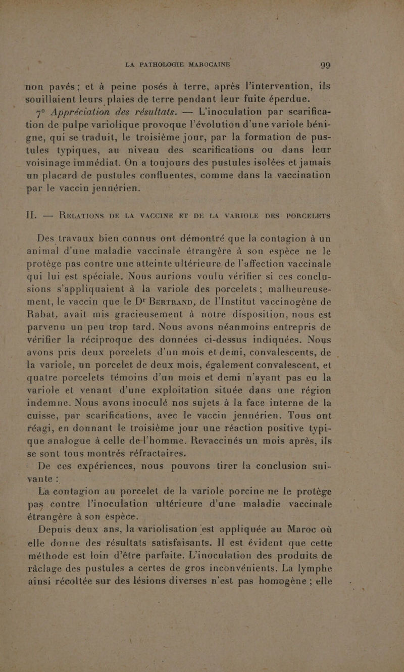 non pavés; et à peine posés à terre, après l'intervention, 1ls souillaient leurs plaies de terre pendant leur fuite éperdue. 7° Appréciation des résultats. — L'inoculation par scarifica- tion de pulpe variolique provoque l’évolution d’une variole béni- gne, qui se traduit, le troisième jour, par la formation de pus- tules typiques, au niveau des scarifications ou dans leur voisinage immédiat. On a toujours des pustules isolées et jamais un placard de pustules confluentes, comme dans la vaccination par le vaccin jennérien. II. —— RELATIONS DE LA VACCINE ET DE LA VARIOLE DES PORCELETS Des travaux bien connus ont démontré que la contagion à un animal d’une maladie vaccinale étrangère à son espèce ne le protège pas contre une atteinte Chédenee de l'affection vaccinale qui lui est spéciale. Nous aurions voulu vérifier si ces conclu- sions s’appliquaient à la variole des porcelets ; malheureuse- ment, le vaccin que le D: Berrranp, de l’Institut vaccinogène de Rabat, avait mis gracieusement à notre disposition, nous est parvenu un peu trop tard. Nous avons néanmoins entrepris de vérifier la réciproque des données ci-dessus indiquées. Nous avons pris deux porcelets d’un mois et demi, convalescents, de la variole, un porcelet de deux mois, également convalescent, et quatre porcelets témoins d’un mois et demi n'ayant pas eu la variole et venant d’une exploitation située dans une région indemne. Nous avons inoculé nos sujets à la face interne de la cuisse, par scarificalions, avec le vaccin jennérien. Tous ont réagi, en donnant le troisième jour une réaction positive typi- que analogue à celle del’homme. Revaccinés un mois après, ils se sont tous montrés réfractaires. De ces expériences, nous pouvons tirer la conclusion sui-. vante : | La contagion au porcelet de la variole porcine ne le protège pas contre l’inoculation ultérieure d'une maladie vaccinale étrangère à son espèce. Depuis deux ans, la variolisation est ob au Maroc où elle donne des résultats satisfaisants. H est évident que cette méthode est loin d’être parfaite. L’inoculation des produits de râclage des pustules a certes de gros inconvénients. La lymphe ainsi récoltée sur des lésions diverses n'est pas homogène ; elle