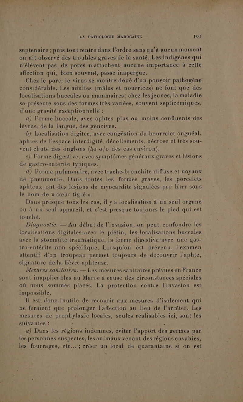 septenaire ; puis tout rentre dans l’ordre sans qu'à aucun moment on ait observé des troubles graves de la santé. Les indigènes qui n’élèvent pas de porcs n’attachent aucune importance à cette affection qui, bien souvent, passe inaperçue. Chez le porc, le virus se montre doué d’un pouvoir pathogène considérable. Les adultes (mâles et nourrices) ne font que des localisations buccales ou mammaires ; chez les jeunes, la maladie se présente sous des formes très variées, souvent septicémiques, d'une gravité exceptionnelle : | a) Forme buccale, avec aphtes plus ou moins confluents des lèvres, de la langue, des gencives. É b) Localisation digitée, avec congèstion du bourrelet onguéal, aphtes de l’espace interdigité, décollements, nécrose et très sou- vent chute des onglons (4o 0/0 des cas environ). c) Forme digestive, avec symptômes généraux graves et lésions de gastro-entérite typiques. d) Forme pulmonaire, avec traché-bronchite diffuse et noyaux de pneumonie. Dans toutes les formes graves, les porcelets aphteux ont des lésions de myocardite signalées par Kirr sous le nom de « cœur tigré ». Dans presque tous les cas, il y a localisation à un seul organe ou à un seul appareil, et c’est presque toujours le pes qui est touché. Diagnostic. — Au début de l'invasion, on peut confondre les localisations digitales avec le piétin, les localisations buccales avec la stomatite traumatique, la forme digestive avec une gas- tro-entérite non spécifique. Lorsqu'on est prévenu, l’examen attentif d'un troupeau permet toujours de découvrir l’aphte, signature de la fièvre aphteuse. | Mesures sanitaires. — Les mesures sanitaires prévues en France sont inapplicables au Maroc à cause des circonstances spéciales où nous sommes placés. La protection contre l'invasion est impossible. Il est donc inutile de recourir aux mesures d’isolement qui ne feraient que prolonger l'affection au lieu de l’arrêter. Les mesures de prophsue locales, seules réalisables ici, sont les suivantes : , Had) Dans les régions indemnes, éviter l’apport des germes par les personnes suspectes, les animaux venant des régions envahies, les fourrages, etc... ; créer un local de quarantaine si on est