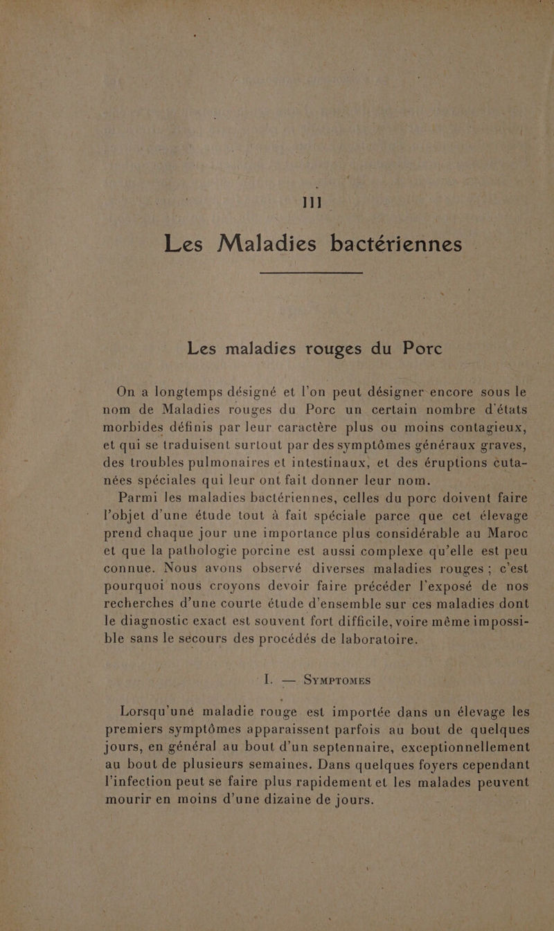 11] Les Maladies bactériennes Les maladies rouges du Porc On a longtemps désigné et l’on peut désigner encore sous le nom de Maladies rouges du Porc un certain nombre d'états morbides définis par leur caractère plus ou moins contagieux, et qui se traduisent surtout par des symptômes généraux graves, des troubles pulmonaires et intestinaux, et des éruptions cuta- nées spéciales qui leur ont fait donner leur nom. Parmi les maladies bactériennes, celles du porc doivent faire l’objet d’une étude tout à fait spéciale parce que cet élevage prend chaque jour une importance plus considérable au Maroc et que la pathologie porcine est aussi complexe qu’elle est peu connue. Nous avons observé diverses maladies rouges ; c’est pourquoi nous croyons devoir faire précéder l'exposé de nos recherches d’une courte étude d'ensemble sur ces maladies dont le diagnostic exact est souvent fort difficile, voire même 1m possI- ble sans le secours des procédés de laboratoire. sa À —. SYMPTOMES Lorsqu'uné maladie rouge est importée dans un élevage les premiers symptômes apparaissent parfois au bout de quelques jours, en général au bout d’un septennaire, exceptionnellement au bout de plusieurs semaines. Dans quelques foyers cependant l'infection peut se faire plus rapidement et les malades peuvent mourir en moins d’une dizaine de jours.