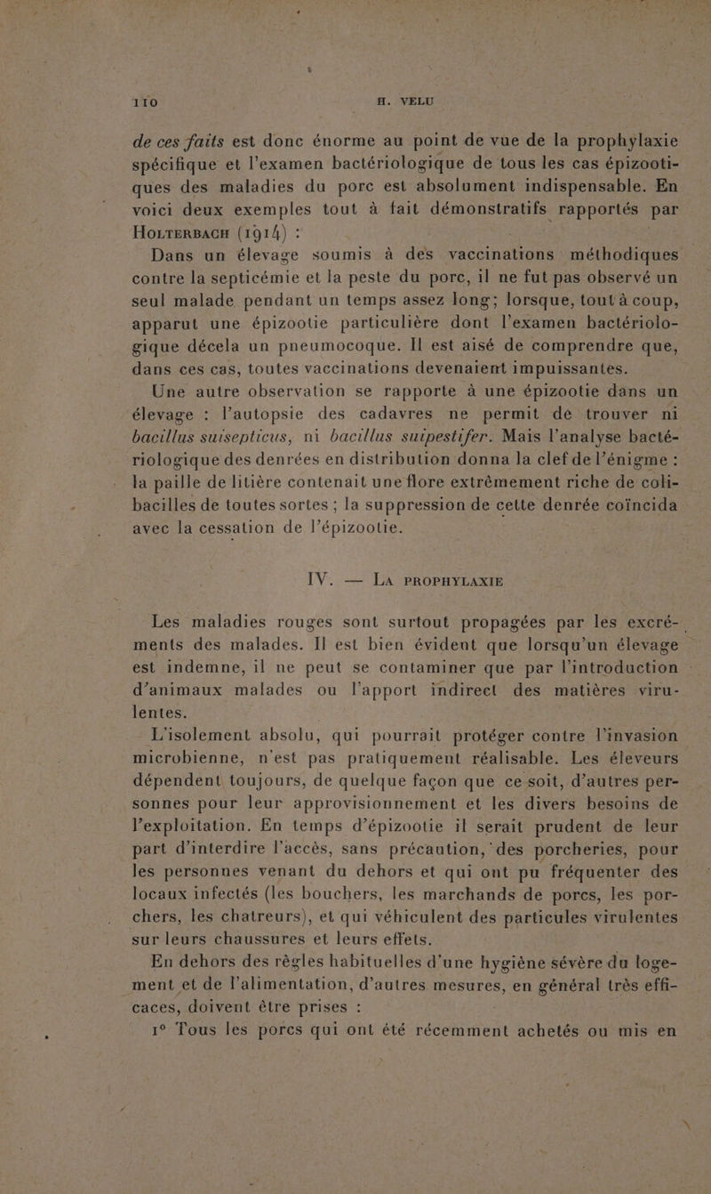 de ces faits est donc énorme au point de vue de la prophylaxie spécifique et l'examen bactériologique de tous les cas épizooti- ques des maladies du porc est absolument indispensable. En voici deux exemples tout à fait démonstratifs rapportés Le HozTeRBACH (1914) : Dans un élevage soumis à des vaccinations méthodiques contre la septicémie et la peste du porc, il ne fut pas observé un seul malade pendant un temps assez long; lorsque, tout à coup, apparut une épizootie particulière dont l’examen bactériolo- gique décela un pneumocoque. Il est aisé de comprendre que, dans ces cas, toutes vaccinations devenaïent impuissantes. Une autre observation se rapporte à une épizootie dans un élevage : l’autopsie des cadavres ne permit dé trouver ni bacillus suisepticus, ni bacillus surpestifer. Mais l'analyse bacté- riologique des denrées en distribution donna la clef de l'énigme : la paille de litière contenait une flore extrêmement riche de coh- bacilles de toutes sortes ; la suppression de cette denrée coïncida avec la cessation de l’épizootie. IV. — La PROPHYLAXIE Les maladies rouges sont surtout propagées par les excré-. ments des malades. Il est bien évident que lorsqu'un élevage est indemne, il ne peut se contaminer que par l'introduction d'animaux malades ou l'apport indirect des matières viru- lentes. | L'isolement absolu, qui pourrait protéger contre l'invasion microbienne, n'est pas pratiquement réalisable. Les éleveurs dépendent toujours, de quelque façon que ce soit, d’autres per- sonnes pour leur approvisionnement et les divers besoins de l’exploitation. En temps d’épizootie il serait prudent de leur part d'interdire l'accès, sans précaution, des porcheries, pour les personnes venant du dehors et qui ont pu fréquenter des locaux infectés (les bouchers, les marchands de porcs, les por- chers, les chatreurs), et qui véhiculent des particules virulentes sur leurs chaussures et leurs effets. En dehors des règles habituelles d’une hygiène sévère du loge- _ment et de l'alimentation, d’autres mesures, en dues très ie caces, doivent être prises | 1° Tous les porcs qui ont été récemment achetés ou mis en