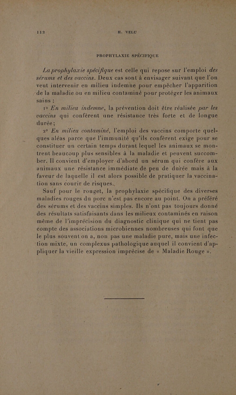 PROPHYLAXIE SPÉCIFIQUE La prophylaxie spécifique est Se qui repose sur l Nu des sérums et des vaccins. Deux cas sont à envisager suivant que l’on veut intervenir en milieu indemne pour empêcher l'apparition -de la maladie ou en milieu contaminé pour protéger les animaux SAINS : 19 Zn milieu indemne, la prévention doit être réalisée par les vaccins qui confèrent une résistance très forte et de longue durée ; 29 En milieu contaminé, ee des vaccins comporte quel- ques aléas parce que l’immunité qu’ils confèrent exige pour se constituer un certain temps durant lequel les animaux se mon- trent beaucoup plus sensibles à la maladie et peuvent succom- ber. [Il convient d'employer d'abord un sérum qui confère aux animaux une résistance immédiate de peu de durée mais à la faveur de laquelle il est alors possible de pratiquer la vaccina- tion sans courir de risques. R Sauf pour le rouget, la prophylaxie spécifique des diverses maladies rouges du porc n’est pas encore au point. On a préféré des sérums et des vaccins simples. Ils n’ont pas toujours donné des résultats satisfaisants dans les milieux contaminés en raison même de l’imprécision du diagnostic clinique qui ne tient pas compte des associations microbiennes nombreuses qui font que le plus souvent on a, non pas une maladie pure, mais une infec- tion mixte, un complexus pathologique auquel il convient d’ap- pliquer la vieille expression imprécise de « Maladie Rouge ». 1