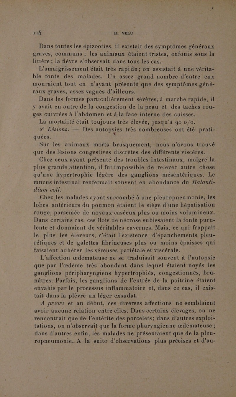 11/4 H. VELU Dans toutes les épizooties, il existait des symptômes généraux graves, communs ; les animaux étaient tristes, enfouis sous la litière ; la fièvre s’observait dans tous les cas. L’' A ent était très rapide; on assistait à une vérita- ble fonte des malades. Un assez grand nombre d’entre eux mouraient tout en n'ayant présenté que des symptômes géné- raux graves, assez vaguës d’ailleurs. Dans les formes particulièrement sévères, à marche rapide, il y avait en outre de la congestion de la peau et des taches rou- ges cuivrées à l'abdomen et à la face interne des cuisses. La mortalité était toujours très élevée, jusqu’à 90 0/0. 2° Lésions. — Des autopsies très nombreuses ont été prati- quées. Sur les animaux morts brusquement, nous n’avons trouvé que des lésions congestives discrètes des différents viscères. Chez ceux ayant présenté des troubles intestinaux, malgré la plus grande attention, il fut impossible de relevef autre chose qu’une hypertrophie légère des ganglions mésentériques. Le mucus intestinal renfermait souvent en abondance du Balanti- dium coli. | Chez les malades ayant succombé à une pleuropneumonte, les lobes antérieurs du poumon étaient le siège d’une hépatisation rouge, parsemée de noyaux caséeux plus ou moins volumineux. Dans certains cas, ces îlots de nécrose subissaient la fonte puru- lente et donnaient de véritables cavernes. Mais, ce qui frappait le plus les éleveurs, c'était l'existence d'épanchements pleu- rétiques et de Ale ee fibrineuses plus ou moins épaisses qui faisaient adhérer les séreuses pariétale et viscérale. L’affection œdémateuse ne se traduisait souvent à l’autopsie que par l’œdème très abondant dans lequel étaient noyés les ganglions péripharyngiens hypertrophiés, congestionnés, bru- nâtres: Parfois, les ganglions de l’entrée de la poitrine étaient envahis par le processus inflammatoire et, dans ce cas, 1l exis- tait dans la plèvre un léger exsudat. A priori et au début, ces diverses affections ne semblaient avoir aucune relation entre elles. Dans certains élevages, on ne rencontrait que de l’entérite des porcelets; dans d’autres exploi- tations, on n ’observait que la forme pharyngienne œdémateuse ; dans d’autres enfin, lès malades ne présentaient que de la Arte ropneumonie. À la suite d'observations plus précises et d’au-