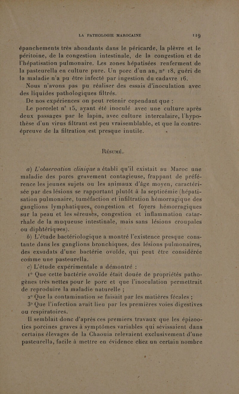 épanchements très abondants dans le péricarde, la plèvre et le péritoine, de la congestion intestinale, de la congestion et de l'hépatisation pulmonaire. Les zones hépatisées renferment de la pasteurella en culture pure. Un porc d’un an, n° 18, guéri de la maladie n’a pu être infecté par ingestion du cadavre 16. Nous n'avons pas pu réaliser des essais d’inoculation avec des liquides pathologiques filtrés. 4 De nos expériences on peut retenir cependant que : Le porcelet n° 15, ayant été inoculé avec une culture après deux passages par le lapin, avec culture intercalaire, l'hypo- thèse d'un virus filtrant est peu vraisemblable, et que la contre- épreuve de la filtration est presque inutile. . RÉSUMÉ. a) L'observation clinique a établi qu’il existait au Maroc une maladie des porcs gravement contagieuse, frappant de préfé- rence les jeunes sujets ou les animaux d’âge moyen, caractéri- sée par des lésions se rapportant plutôt à la septicémie (hépati- sation pulmonaire, tuméfaction et infiltration hémorragique des ganglions lymphatiques, congestion et foyers hémorragiques sur la peau et les séreusks, congestion et inflammation catar- rhale de la muqueuse intestinale, mais sans lésions croupales ou diphtériques). | b) L'étude bactériologique a montré l’existence presque cons- tante dans les ganglions bronchiques, des lésions pulmonaires, des exsudats d’une bactérie ovoïde, qui peut être considérée comme une pasteurella. | c) L'étude expérimentale a démontré : 1° Que cette bactérie ovoïde était douée de propriétés patho- gènes très nettes pour le porc et que l'inoculation permettrait dé reproduire la maladie naturelle ; 20 Que la contamination se faisait par les matières fécales ; 3° Que l’infection avait lieu par les premières voies digestives ou respiratoires. | Il semblait donc d’après ces premiers travaux que les épizoo- ties porcines graves à symptômes variables qui sévissaient dans certains élevages de la Chaouia relevaient exclusivement d’une pasteurella, facile à mettre en évidence chez un certain nombre