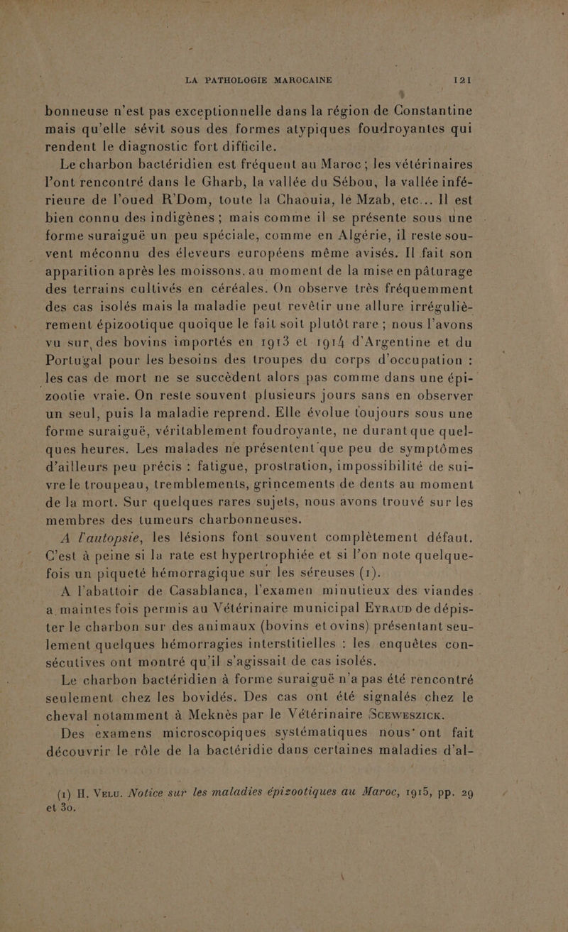 bonneuse n’est pas exceptionnelle dans la région de Constantine mais qu'elle sévit sous des formes atypiques foudroyantes qui rendent le diagnostic fort difficile. Le charbon bactéridien est fréquent au Maroc; les vétérinaires l'ont rencontré dans le Gharb, la vallée du Sébou, la vallée infé- rieure de l’oued R’Dom, toute la Chaouia, le Mzab, etc... Il est bien connu des indigènes ; mais comme 1l se présente sous une forme suraiguë un peu spéciale, comme en Algérie, il reste sou- vent méconnu des éleveurs européens même avisés. Il fait son apparition après les moissons.au moment de la mise en pâturage des terrains cultivés en céréales. On observe très fréquemment des cas isolés mais la maladie peut revêtir une allure irréguliè- rement épizootique quoique le fait soit plutôt rare ; nous l’avons vu sur des bovins importés en 1913 et 1914 d'Argentine et du Portugal pour les besoins des troupes du corps d'occupation : les cas de mort ne se succèdent alors pas comme dans une épi- zootie vraie. On reste souvent plusieurs jours sans en observer un seul, puis la maladie reprend. Elle évolue toujours sous une forme suraiguë, véritablement foudroyante, ne durant que quel- ques heures. Les malades ne présentent que peu de symptômes d’ailleurs peu précis : fatigue, prostration, impossibilité de sui- vre le troupeau, tremblements, grincements de dents au moment de la mort. Sur quelques rares sujets, nous avons trouvé sur les membres des tumeurs charbonneuses. A se les lésions font souvent complètement défaut. C’est à peine si la rate est hypertrophiée et si l’on note quelque- fois un piqueté hémorragique sur les séreuses (1). A l'abattoir de Casablanca, l'examen minutieux des viandes . a maintes fois permis au Vétérinaire municipal Evraup de dépis- ter le charbon sur des animaux (bovins et ovins) présentant seu- lement quelques hémorragies interstitielles : les enquêtes con- sécutives ont montré qu'il s'agissait de cas isolés. Le charbon bactéridien à forme suraiguë n'a pas été rencontre seulement chez les bovidés. Des cas ont été signalés chez le cheval notamment à Meknès par le Vétérinaire Sceweszrcx. Des examens microscopiques systématiques nous’ont fait découvrir le rôle de la bactéridie dans certaines maladies d’al- | (1) H. Vezu. Mofice sur les maladies épisootiques au Maroc, 1915, pp. 29 et 30. |