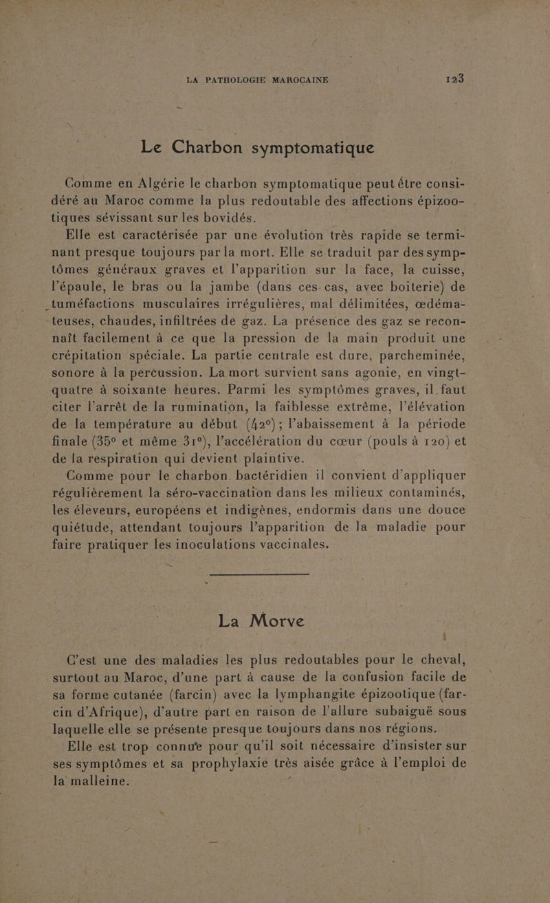 Le Charbon symptomatique Comme en Algérie le charbon symptomatique peut être consi- déré au Maroc comme la plus redoutable des affections épizoo- tiques sévissant sur les bovidés. Elle est caractérisée par une évolution très rapide se termi- nant presque toujours par la mort. Elle se traduit par des symp- tômes généraux graves et l’apparition sur la face, la cuisse, l'épaule, le bras ou la jambe (dans ces cas, avec boiterie) de _tuméfactions musculaires irrégulières, mal délimitées, œdéma- teuses, chaudes, infiltrées de gaz. La présence des gaz se recon- naît facilement à ce que la pression de la main produit une crépitation spéciale. La partie centrale est dure, parcheminée, sonore à la perèussion. La mort survient sans agonie, en vingt- quatre à soixante heures. Parmi les symptômes graves, il faut citer l’arrêt de la rumination, la faiblesse extrême, l’élévation de la température au début (42°); l’abaissement à la période finale (35° et même 31°), l’accélération du cœur (pouls à 120) et de la respiration qui devient plaintive Comme pour le charbon bactéridien il convient d'appliquer régulièrement la séro-vaccination dans les milieux contaminés, les éleveurs, européens et indigènes, endormis dans une douce quiétude, attendant toujours l’apparition de la maladie pour faire pratiquer les inoculations vaccinales. La Morve : C'est une des maladies les plus redoutables pour le cheval, surtout au Maroc, d’une part à cause de la confusion facile de sa forme cutanée (farcin) avec la lymphangite épizootique (far- cin d'Afrique), d'autre part en raison de l'allure subaiguë sous laquelle elle se présente presque toujours dans nos régions. Elle est trop connue pour qu'il soit nécessaire d’insister sur ses symptômes et sa prophylaxie très aisée grâce à l'emploi de la malleine.