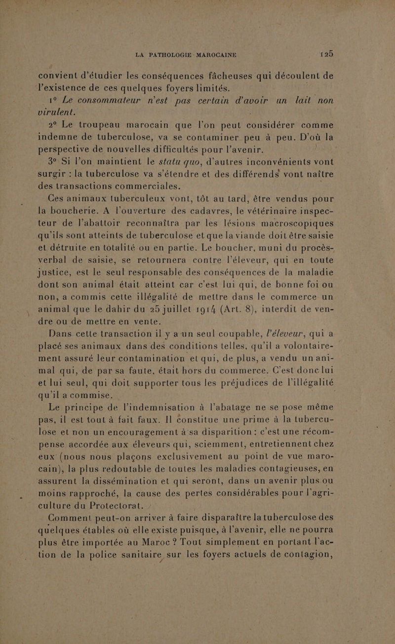 convient d'étudier les conséquences fâcheuses qui découlent de existence de ces quelques foyers limités. 1° Le consommateur n'est pas certain d'avoir un lait non virulent. 2° Le troupeau marocain que l’on peut considérer comme indemne de tuberculose, va se contaminer peu à peu. D'où la perspective de nouvelles difficultés pour l’avenir. 3° Si l’on maintient le sfatu quo, d'autres inconvénients vont surgir : la tuberculose va s'étendre et des différends vont naître des transactions commerciales. | Ces animaux tuberculeux vont, tôt au tard, être vendus pour la boucherie. A l'ouverture des cadavres, le vétérinaire inspec- teur de l’abattoir reconnaîtra par les lésions macroscopiques qu ils sont atteints de tuberculose et que la viande doit être saisie et détruite.en totalité ou en partie. Le boucher, muni du procès- verbal de saisie, se retournera contre l’éleveur, qui en toute Justice, est le seul responsable des conséquences de Ia maladie dont son animal était atteint car c’est lui qui, de bonne foi ou non, a commis cette illégalité de mettre dans le commerce un animal que le dahir du 25 juillet 1914 (Art. 8), interdit de ven- dre ou de mettre en vente. Dans cette transaction il y a un seul coupable, l’éleveur, qui a placé ses animaux dans des conditions telles, qu'il a volontaire- ment assuré leur contamination et qui, de plus, a vendu un ani- mal qui, de par sa faute, était hors du commerce. C’est donc lui et lui seul, qui doit supporter tous les préjudices de l'illégalité qu'il a commise. Le principe de l'indemnisation à l’abatage ne se pose même pas, 1l est tout à fait faux. Il constitue une primé à la tubercu- lose et non un encouragement à sa disparition : c’est une récom- pense accordée aux éleveurs qui, sciemment, entretiennent chez eux (nous nous plaçons exclusivement au point de vue maro- cain), la plus redoutable de toutes les maladies contagieuses, en assurent la dissémination et qui seront, dans un avenir plus ou moins rapproché, la cause des pertes considérables pour l'agri- culture du Protectorat. Comment peut-on arriver à faire disparaître la tuberculose des quelques étables où elle existe puisque, à l’avenir, elle ne pourra plus être importée au Maroc ? Tout simplement en portant l'ac- tion de la police sanitaire sur les foyers actuels de contagion,