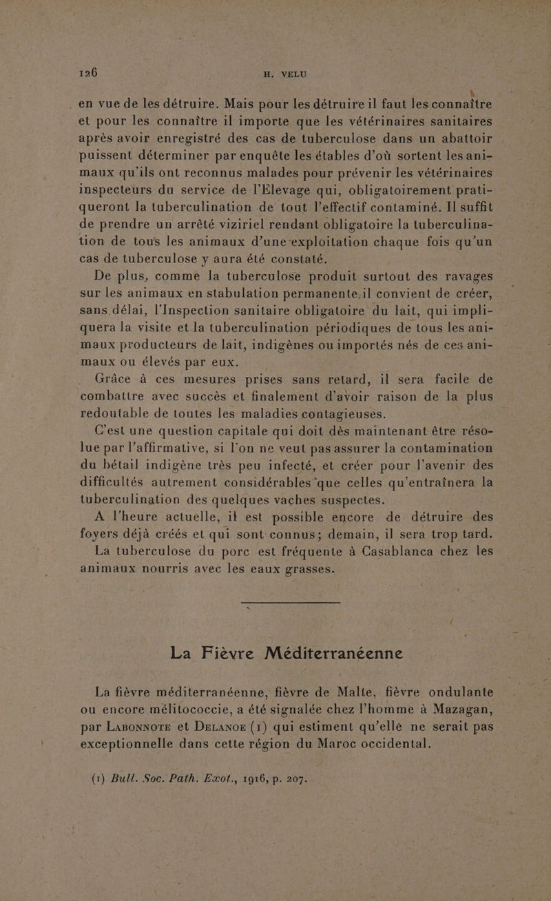 . en vue de les détruire. Mais pour les détruire il faut les Connaitre et pour les connaître il importe que les vétérinaires sanitaires après avoir enregistré des cas de tuberculose dans un abattoir puissent déterminer par enquête les étables d’où sortent les ani- maux qu'ils ont reconnus malades pour prévenir les vétérinaires inspecteurs du service de l'Elevage qui, obligatoirement prati- queront la tuberculination de tout l'effectif contaminé. Il suffit de prendre un arrêté viziriel rendant obligatoire la tuberculina- tion de tous les animaux d’une-exploitation chaque fois qu'un cas de tuberculose y aura été constaté. De plus, comme la tuberculose produit surtout des ravages sur les animaux en stabulation permanente,il convient de créer, sans délai, l'Inspection sanitaire obligatoire du lait, qui impli- quera la visite et la tuberculination périodiques de tous les ani- maux producteurs de lait, indigènes ou importés nés de ces ani- maux ou élevés par eux. Grâce à ces mesures prises sans retard, il sera facile de combattre avec succès et finalement d’avoir raison de la plus redoutable de toutes les maladies contagieuses. C'est une question capitale qui doit dès maintenant être réso- lue par l’affirmative, si l’on ne veut pas assurer la contamination du bétail indigène très peu infecté, et créer pou l'avenir des difficultés autrement considérables 'que celles qu’entraînera la tuberculination des quelques vaches suspectes. À l'heure actuelle, it est possible encore de détruire de foyers déjà créés et qui sont connus; demain, il sera trop tard. La tuberculose du porc est fréquente à Casablanca chez les animaux nourris avec les eaux grasses. La Fièvre Méditerranéenne La fièvre méditerranéenne, fièvre de Malte, fièvre ondulante ou encore mélitococcie, a été signalée chez l’homme à Mazagan, par LaBonnotEe et Deraxor (1) qui estiment qu’ellé ne serait pas exceptionnelle dans cette région du Maroc occidental.