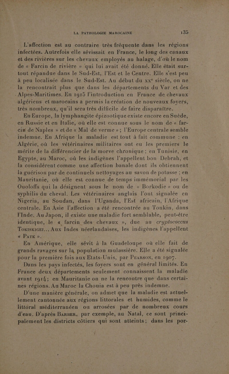 L’affection est au contraire très fréquente dans les régions infectées. Autrefois elle sévissait en France, le long des canaux et des rivières sur les chevaux employés au halage, d’où le nom de « Farcin de rivière » qui lui avait été donné. Elle était sur- tout répandue dans le Sud-Est, l’Est et le Centre. Elle s’est peu à peu localisée dans le Sud-Est. Au début du xx° siècle, on ne la rencontrait plus que dans les départements du Var et des . Alpes-Maritimes. En 1915 l'introduction en France de chevaux algériens et marocains à permis la création de nouveaux foyers, très nombreux, qu'il sera très difficile de faire disparaître. En Europe, la Iymphangite épizootique existe encore en Suède, en Russie et en Italie, où elle est connue sous le nom de « far- cin de Naples » etde « Mal de verme » ; l’Europe centrale semble indemne. En Afrique la maladie est tout à fait commune : en Algérie, où les vétérinaires militaires ont eu les premiers le mérite de la différencier de la morve chronique; en Tunisie, en Egypte, au Maroc, où les indigènes l’appellent bon Debrah, et la considèrent comme une affection banale dont 1ïls obtiennent la guérison par de continuels nettoyages au savon de potasse ; en Mauritanie, où elle est connue de temps immémorial par les Ouoloffs qui la désignent sous le nom de « Borkodie » ou de syphilis du cheval. Les vétérinaires anglais l’ont signalée en Nigeria, au Soudan, dans l’Uganda, l'Est africain, l'Afrique centrale. En Âsie l'affection a été rencontrée au Tonkin, dans FInde. Au Japon, il existe une maladie fort semblable, peut-être identique, le « farcin des’ chevaux », due au cryplococcus ToxiskiGet. Aux Indes néerlandaises, les indigènes l’appellent € PATK ». \ En Amérique, elle sévit à la Guadeloupe où elle fait de grands ravages sur la population mulassière. Elle a été signalée pour la première fois aux Etats-Unis, par PEARSON, en 1907. Dans les pays infectés, les foyers sont en général limités. En France deux départements seulement connaissent la maladie avant 1914; en Mauritanie on ne la rencontre que dans certai- nes régions. Au Maroc la Chouia est à peu près indemne. D’une manière générale, on admet que la maladie est actuel- lement cantonnée aux régions littorales et humides, comme le Httoral méditerranéen ou arrosées par de nombreux cours d'eau. D’après BarBer, par exemple, au Natal, ce sont princi- palement les districts côtiers qui sont atteints; dans les por-