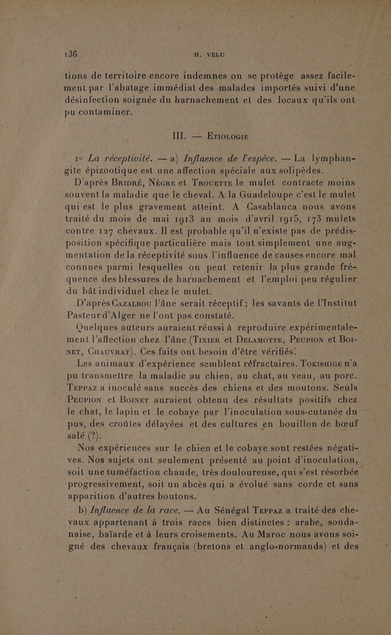 130 | H. VELU tions de territoire encore indemnes on se protège assez facile- ment par l'abatage immédiat des malades importés suivi d’une désinfection soignée du harnachement et des locaux qu ls ont pu contaminer. QE — ErTrocogre gite épizootique est une affection spéciale aux solipèdes. D'après Bripré, Nècke et Trouerre le mulet contracte moins souvent la maladie que le cheval. A la Guadeloupe c’est le mulet quiest le plus gravement atteint. A Casablanca nous avons traité du mois de mai 1913 au mois d’avril 1915, 173 mulets position spécifique particulière mais tout simplement une aug- mentation de la réceptivité sous l'influence de causes encore mal connues parmi lesquelles on peut retenir la plus grande fré- du bâtindividuel chezle mulet. D’après CazazBou l'âne serait réceptif; les savants de l’Institut Pasteur d'Alger ne l'ont pas constaté. ment l’affection chez l’âne (Tixrer et DELAMOTTE, PEuP10N et Boi- NET, CHAUvVRAT). Ces faits ont besoin d’être vérifiés: Les animaux d'expérience semblent réfractaires. TokiSsHiGEe n a pu transmettre la maladie au chien, au chat, au veau, au porc. Teppaz a inoculé sans succès des chiens et des moutons. Seuls PEuPioN et Boiner auraient obtenu des résultats positifs chez le chat, Le lapin et le cobaye par l’inoculation sous-cutanée du pus, des croûtes délayées et des cultures en bouillon de bœuf salé (?). ves. Nos sujets ont seulement présenté au point d'inoculation, soit une tuméfaction chaude, très douloureuse, qui s’est résorbée progressivement, soit un abcès qui a évolué sans corde et sans apparition d’autres boutons. ; b) /nfluence de la race. — Au Sénégal Teppaz a traité des che- vaux appartenant à trois races bien distinctes : arabe, souda- naise, baïarde et à leurs croisements. Au Maroc nous avons SOI- gné des chevaux français (bretons et anglo-normands) et des + ‘ \ 2e LA,