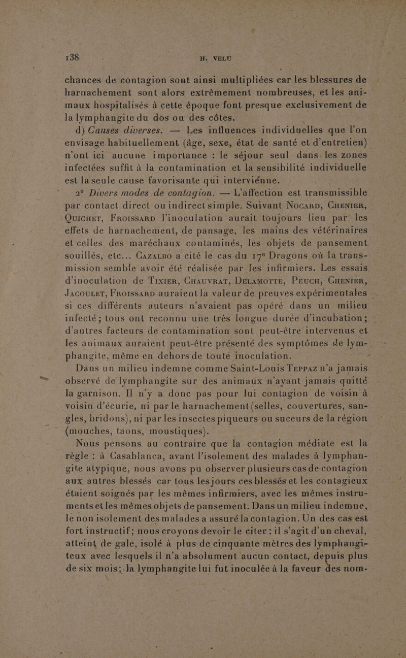 chances de contagion sont ainsi multipliées car les blessures de harnachement sont alors extrêmement nombreuses, et les ani- maux hospitalisés à cette époque font presque exclusivement de la lymphangite du dos ou des côtes. d) Causes diverses. — Les influences individuelles que l’on envisage habituellement (âge, sexe, état de santé et d'entretien) n'ont ici aucune importance : le séjour seul dans. les zones infectées suffit à la contamination et La sensibilité individuelle est la seule cause favorisante qui interviénne. 2° Divers modes de contagion. — L affection est ae es D par contact direct ou indirect simple. Suivant Nocarp, CHENIER, effets de harnachement, de pansage, les mains des vétérinaires et celles des maréchaux contaminés, les objets de pansement souillés, etc... CazaLBo a cité le cas du 17° Dragons où la trans- mission semble avoir été réalisée par les infirmiers. Les essais d'inoculation de Tixier, CHauvratT, Decamorre, PEucH, CHENIER, Jacoucer, FrorssarD auraient la valeur de preuves expérimentales si ces différents auteurs n’avaient pas opéré dans un miheu infecté ; tous ont reconnu une très longue durée d’incubation; d'autres facteurs de contamination sont peut-être intervenus et les animaux auraient peut-être présenté des symptômes de LS phangite, même en dehors de toute inoculation. Dans un milieu indemne comme Saint-Louis Teppaz n’a jamais observé de lymphangite sur des animaux n'ayant jamais quitté la garnison. [Il n'y a donc pas pour lui contagion de voisin à voisin d’écurie, n1 par le harnachement (selles, couvertures, san- . gles, bridons), ni par les insectes piqueurs ou suceurs de la région (mouches, taons, moustiques). | Nous pensons au contraire que la contagion médiate est la règle : à Casablanca, avant l'isolement des malades à lymphan- gite atypique, nous avons pu observer plusieurs cas de contagion aux autres blessés car tous les jours ces blessés et les contagieux étaient soignés par les mêmes infirmiers, avec les mêmes instru- mentsetles mêmes objets de pansement. Dans un milieu indemne, le non isolement des malades a assuré la contagion. Un des cas est fort instructif; nous croyons devoir le citer : il s’agit d’un cheval, atteint de gale, isolé à plus de cinquante mètres des lymphangi- teux avec lesquels il n’a absolument aucun contact, depuis plus de six mois;-la lymphangite lui fut inoculée à la faveur Les nom-