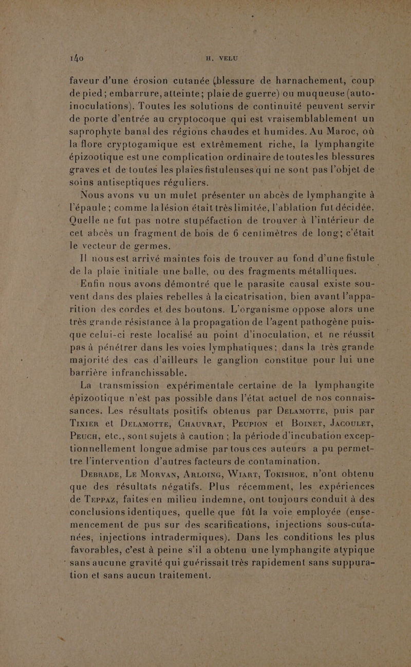 faveur d’une érosion cutanée (blessure de harnachement, coup de pied; embarrure, atteinte; plaie de guerre) ou muqueuse (auto- inoculations). Toutes les solutions de continuité peuvent servir de porte d'entrée au cryptocoque qui est vraisemblablement un saprophyte banal des régions chaudes et humides. Au Maroc, où la flore cryptogamique est extrêmement riche, la lymphangite épizoolique est une complication ordinaire de toutesles blessures graves el de toutes les plaïes fistuleuses qui ne sont pas l’objet de: soins antiseptiques réguliers. Nous avons vu un mulet présenter un abcès de lymphangite à l'épaule ; comme la lésion étaittrès limitée, l’ablation fut décidée. Quelle ne fut pas notre stupéfaction de trouver à l'intérieur de cet abcès un fragment de bois de 6 centimètres de long; c était le vecteur de germes. Il nousest arrivé maintes fois de trouver au fond d’une fistule de la plaie initiale une balle, ou des fragments métalliques. Enfin nous avons démontré que le parasite causal existe sou- vent dans des plaies rebelles à la cicatrisation, bien avant l’appa- rition des cordes et des boutons. L'organisme oppose alors une très grande résistance à la propagation de l’agent pathogène puis- que celui-ci reste localisé au point d'inoculation, et ne réussit pas à pénétrer dans les voies lymphatiques: dans la très grande majorité des cas d’ailleurs le ganglion constitue pour lui une barrière infranchissable. La transmission expérimentale certaine de Îla lymphangite épizootique n’est pas possible dans l’état actuel de nos connais- sances. Les résultats positifs obtenus par DeLAMOTTE, puis par Trixier et Deramorte, CHauvrar, PEupION et Boxer, JAGOULET, Peuca, etc., sont sujets à caution ; la période d'incubation excep- tionnellement longue admise par tous ces auteurs a pu permet- tre l'intervention d’autres facteurs de contamination. DeprADe, Le Morvan, ArLoING, Wiarr, Toxisxor, n’ont obtenu que des résultats négatifs. Plus récemment, les expériences de Teppaz, faites en milieu indemne, ont toujours conduit à des conclusions identiques, quelle que fût la voie employée (ense- mencement de pus sur des scarifications, injections sous-cuta- nées, injections intradermiques). Dans les conditions les plus fo réhies c’est à peine s’il a obtenu une lymphangite atypique ‘ Sans aucune gravité qui guérissail très rapidement sans suppura- tion et sans aucun traitement. |