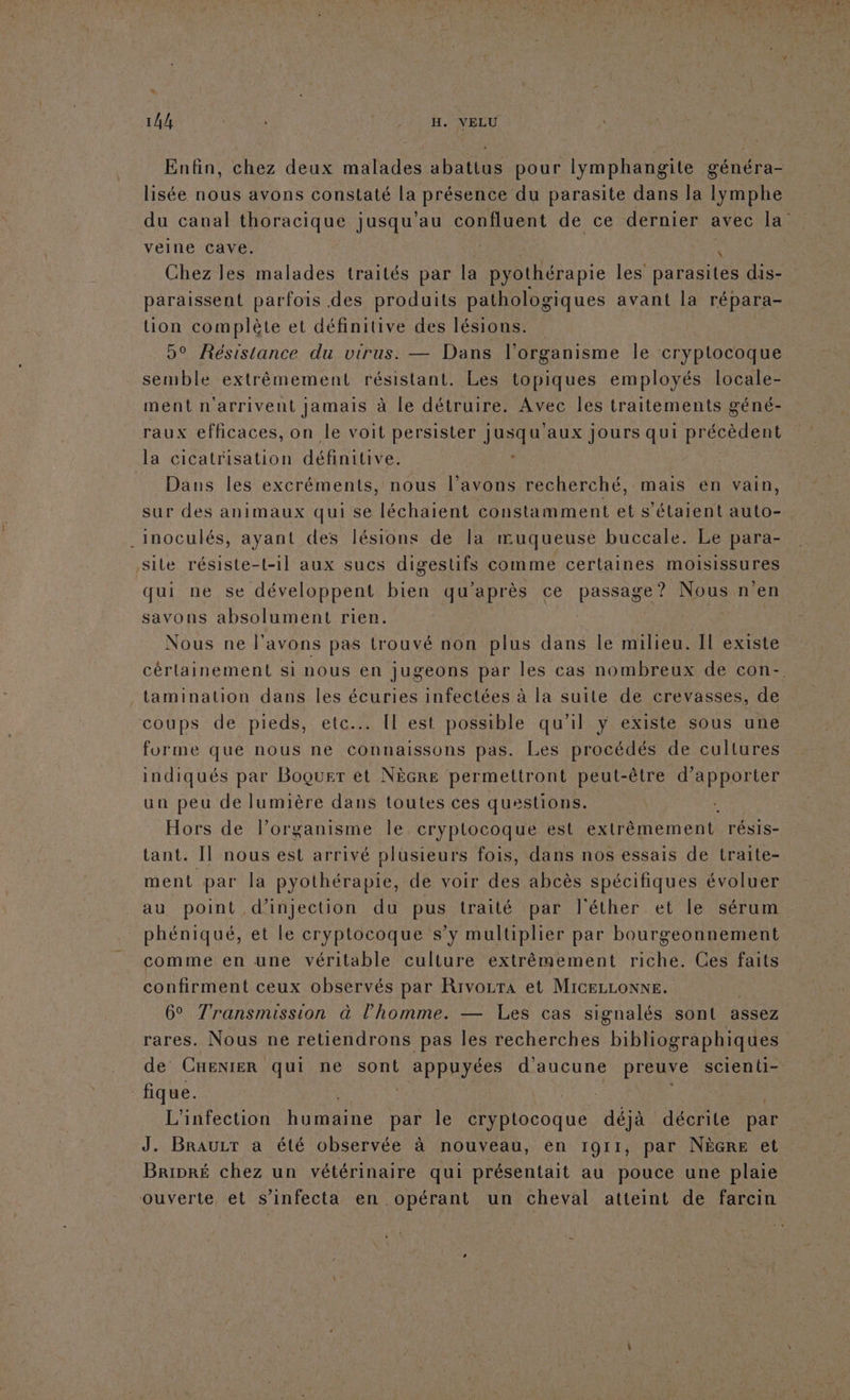 LA TA 0e | R'ASHPAE IN ELU Enfin, chez deux malades abattus pour lymphangite généra- lisée nous avons constaté la présence du parasite dans la lymphe veine cave. | + Chez les malades traités par la pyothérapie les parasites dis- paraissent parfois des produits pathologiques avant la répara- uon complète et définitive des lésions. 5° Résistance du virus. — Dans l'organisme le cryplocoque semble extrêmement résistant. Les topiques employés locale- ment n'arrivent jamais à le détruire. Avec les traitements géné- raux efficaces, on le voit persister jusqu'aux Jours qui précèdent la cicatrisation définitive. ; __ Dans les excréments, nous l’avons recherché, mais en vain, sur des animaux qui se léchaient constamment et s'étaient auto- .inoculés, ayant des lésions de la muqueuse buccale. Le para- sile résiste-t-1l aux sucs digestifs comme certaines moisissures CL CRT développent pe qu'après ce pessAse Nous n’en savons absolument rien. Nous ne l'avons pas trouvé non plus dans le milieu. Il existe _tamination dans les écuries infectées à la suite de crevasses, de coups de pieds, etc. [l est possible qu’il y existe sous une forme que nous ne connaissons pas. Les procédés de cultures indiqués par Boquer ét NèGre permettront peut-être d'apporter un peu de lumière dans toutes ces questions. Hors de lorganisme le crypltocoque est en trénemonts TÉSIS- tant. Il nous est arrivé plusieurs fois, dans nos essais de traite- ment par la pyothérapie, de voir des abcès spécifiques évoluer au point d'injection du pus traité par l'éther et le sérum phéniqué, et le cryptocoque s’y multiplier par bourgeonnement comme en une véritable culture extrêmement riche. Ces faits confirment ceux observés par Rivozra et MIGELLONNE. 6° Transmission à l’homme. — Les cas signalés sont assez de CHENIER qui ne sont pres d'aucune preuve scienti- fique. Fur L'infection dre par le cryptocoque déjà décrite par J. BRAuULT a été observée à nouveau, en 1911, par NèGre et Bripré chez un vétérinaire qui présentait au pouce une plaie ouverte et s’infecta en opérant un cheval atteint de farcin