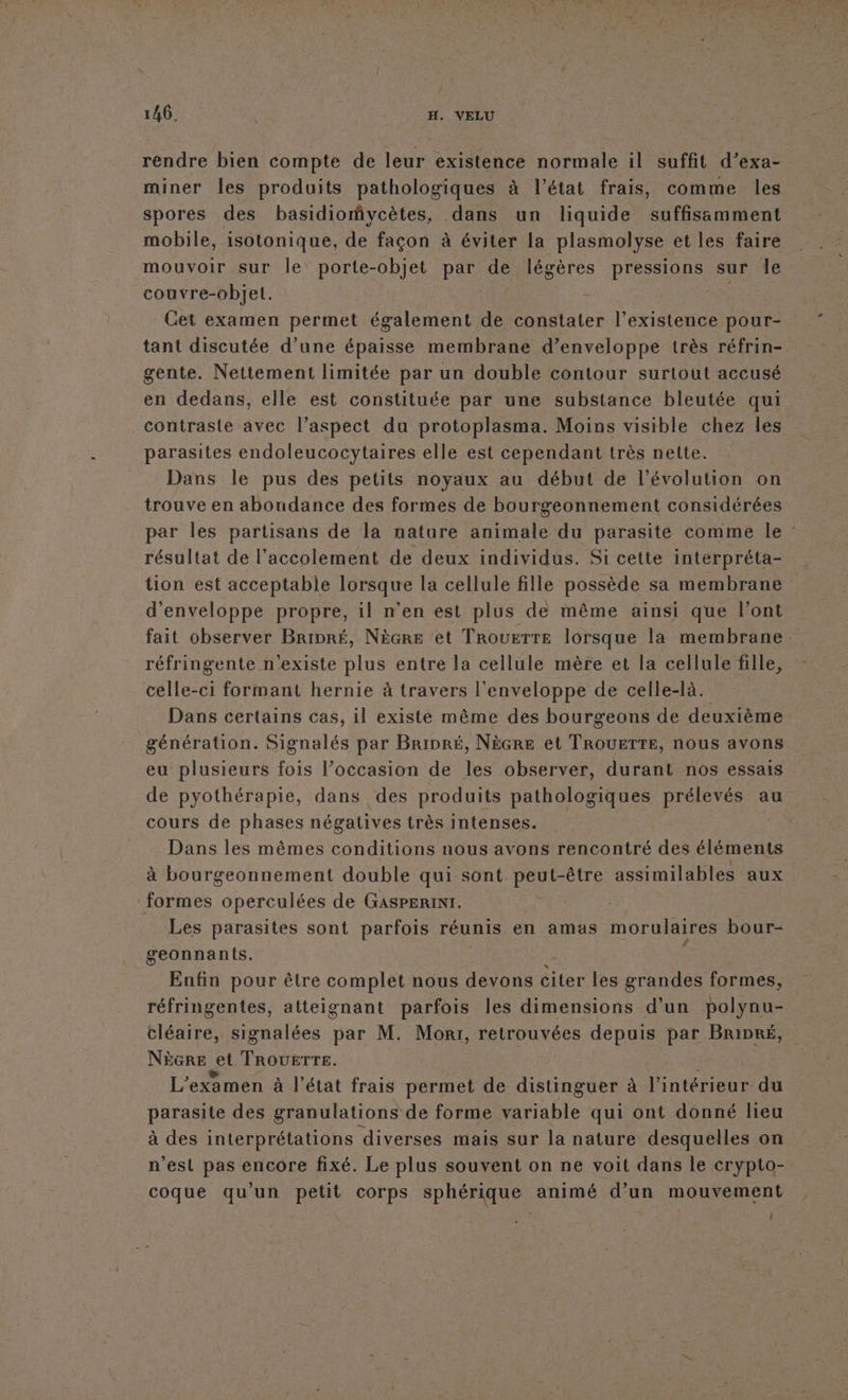 rendre bien compte de leur existence normale il suffit d’exa- miner les produits pathologiques à l’état frais, comme les spores des basidiofvycètes, dans un liquide suffisamment mobile, isotonique, de façon à éviter la plasmolyse et les faire mouvoir sur le porte-objet par de légères pressions sur Île couvre-objel. | | Cet examen permet également de constater l'existence pour- tant discutée d’une épaisse membrane d’enveloppe très réfrin- gente. Nettement limitée par un double contour surtout accusé en dedans, elle est constituée par une substance bleutée qui contraste avec l’aspect du protoplasma. Moins visible chez les parasites endoleucocytaires elle est cependant très nette. Dans le pus des petits noyaux au début de l’évolution on trouve en abondance des formes de bourgeonnement considérées par Îles partisans de la nature animale du parasite comme le résultat de l’accolement de deux individus. Si cette interpréta- tion est acceptable lorsque la cellule fille possède sa membrane d'enveloppe propre, il n’en est plus de même ainsi que l'ont fait observer Bripré, Nècre et TROUETTE lorsque la membrane. réfringente n'existe plus entre la cellule mère et la cellule fille, celle-ci formant hernie à travers l'enveloppe de celle-là. Dans certains cas, 1l existe même des bourgeons de deuxième génération. Signalés par Brinré, Nècre et TROUETTE, nous avons eu plusieurs fois l’occasion de les observer, durant nos essais de pyothérapie, dans des produits pathologiques prélevés au cours de phases négatives très intenses. Dans les mêmes conditions nous avons rencontré des éléments à bourgeonnement double qui sont peut-être assimilables aux formes operculées de GasPERINI. | Les parasites sont parfois réunis en amas morulaires bour- geonnants. Enfin pour être complet nous devons citer les grandes formes, réfringentes, atteignant parfois les dimensions d'un polynu- cléaire, signalées par M. Mori, retrouvées depuis par Bripré, NèGre et TRouzrTrE. | L'examen à l’état frais permet de distinguer à à lénténiete du parasite des granulations de forme variable qui ont donné heu à des interprétations diverses mais sur la nature desquelles on n'est pas encore fixé. Le plus souvent on ne voit dans le crypto- coque qu'un petit corps sphérique animé d’un mouvement {