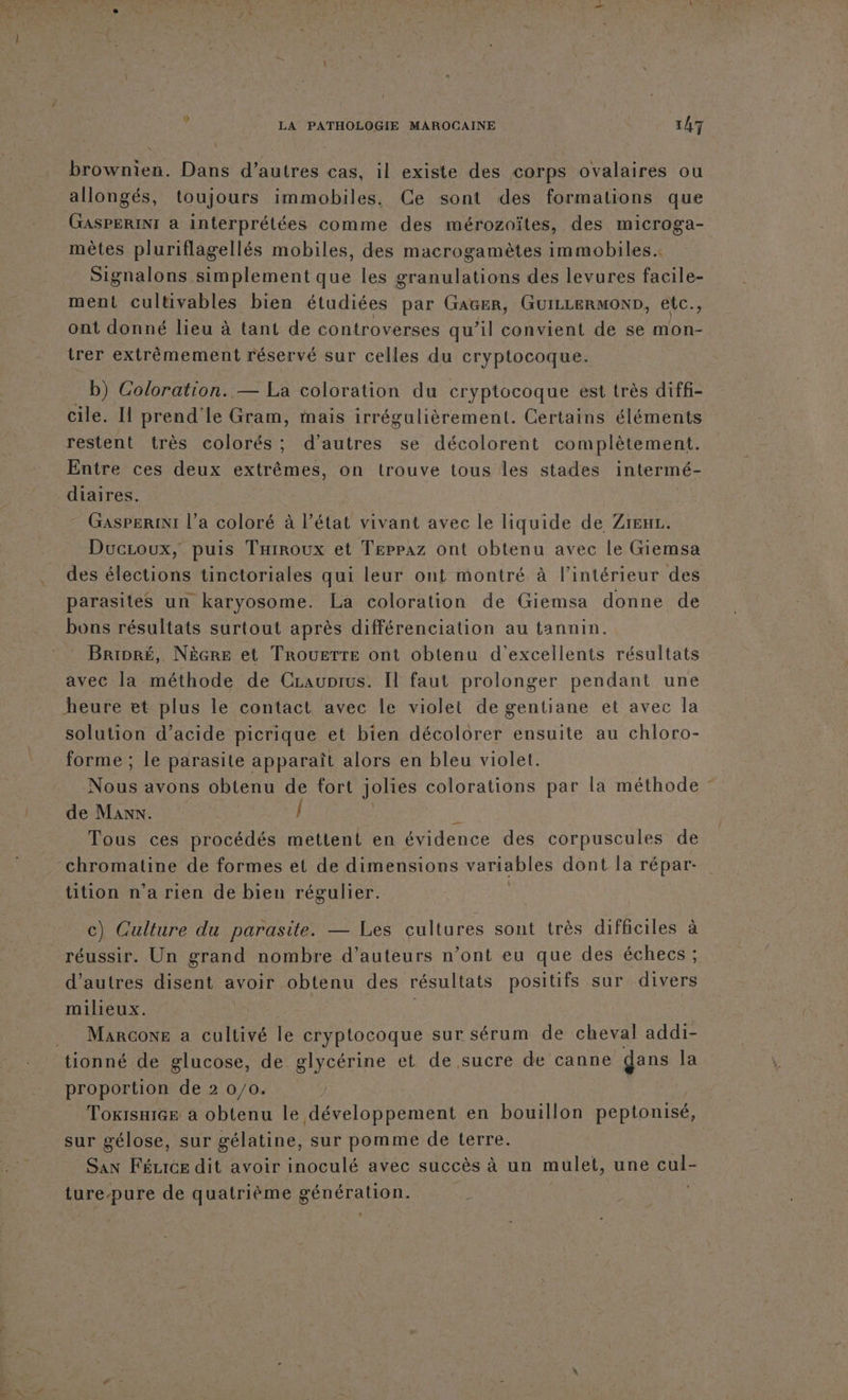 brownien. Dans d’autres cas, il existe des corps ovalaires ou allongés, toujours immobiles. Ce sont des formations que GASPERINI a interprétées comme des mérozoïtes, des microga- mètes pluriflagellés mobiles, des macrogamètes immobiles. Signalons simplement que les granulations des levures facile- ment cultivables bien étudiées par GAGER, GUILLERMOND, etc., ont donné lieu à tant de controverses qu’il convient de se mon- itrer extrêmement réservé sur celles du cryptocoque. b) Coloration. — La coloration du cryptocoque est très diffi- cile. Il prend'le Gram, mais irrégulièrement. Certains éléments restent très colorés ; d’autres se décolorent complètement. Entre ces deux extrêmes, on trouve tous les stades intermé- diaires. GAsPERINI l’a coloré à l’état vivant avec le liquide de Zreu. Ducroux, puis THiroux et Teppaz ont obtenu avec le Giemsa des élections tinctoriales qui leur ont montré à l’intérieur des parasites un karyosome. La coloration de Giemsa donne de bons résultats surtout après différenciation au tannin. Brinré, Nècre et TroueTre ont obtenu d'excellents résultats avec la méthode de Crauprus. Il faut prolonger pendant une heure et plus le contact avec le violet de gentiane et avec la solution d’acide picrique et bien décolorer ensuite au chloro- forme ; le parasite apparaît alors en bleu violet. Nous avons obtenu de fort jolies colorations par la méthode de Man. / K Tous ces procédés mettent en évidence des corpuscules de chromatine de formes et de dimensions variables dont la répar- tition n'a rien de bien régulier. c) Culture du parasite. — Les cultures sont très difficiles à réussir. Un grand nombre d'auteurs n’ont eu que des échecs ; d’autres disent avoir obtenu des résultats positifs sur divers milieux. | . Marcowe a cultivé le cryptocoque sur sérum de cheval addi- tionné de glucose, de glycérine et de sucre de canne dans la proportion de 2 0/0. TokisurGe à obtenu le développement en bouillon peptonisé, sur gélose, sur gélatine, sur pomme de terre. San Féure dit avoir inoculé avec succès à un mulet, une cul- ture-pure de quatrième génération.