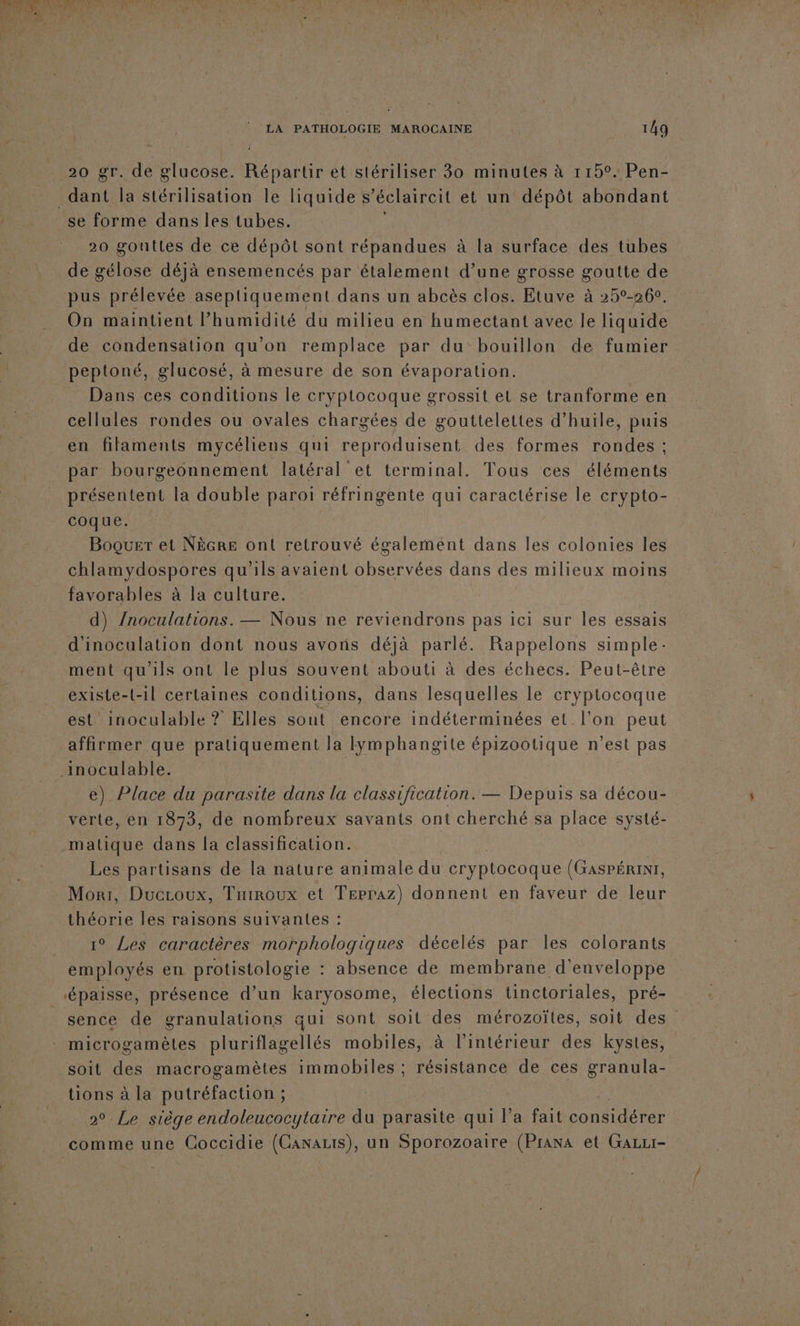 20 gr. de glucose. Répartir ét stériliser 30 minutes à r15°. Pen- se forme dans les tubes. 20 gouttes de ce dépôt sont répandues à la surface des tubes de gélose déjà ensemencés par étalement d’une grosse goutte de pus prélevée aseptiquement dans un abcès clos. Etuve à 25°-260. On maintient Phumidité du milieu en humectant avec le liquide de condensation qu'on remplace par du bouillon de fumier peptoné, glucosé, à mesure de son évaporation. Dans ces conditions le cryptocoque grossit et se tranforme en cellules rondes ou ovales chargées de gouttelettes d'huile, puis en filaments mycéliens qui reproduisent des formes rondes ; par bourgeonnement latéral et terminal. Tous ces éléments présentent la double paroi réfringente qui caractérise le crypto- coque. Boquer et Nècre ont retrouvé égalemént dans les colonies les chlamydospores qu'ils avaient observées dans des milieux moins favorables à la culture. d) /noculations. — Nous ne reviendrons pas ici sur les essais d'inoculation dont nous avons déjà parlé. Rappelons simple: ment qu'ils ont le plus souvent abouti à des échecs. Peut-être existe-t-1l certaines conditions, dans lesquelles le cryptocoque est’ inoculable ? Elles sont encore indéterminées et l’on peut affirmer que pratiquement la Iymphangite épizootique n’est pas e) Place du parasite dans la classification. — Depuis sa décou- verte, en 1873, de nombreux savants ont cherché sa place systé- matique dans [a classification. Les partisans de la nature animale du cryptocoque (GASPÉRINT, Mori, Ducroux, Tniroux et Trpraz) donnent en faveur de leur théorie les raisons suivantes : 1° Les caractères morphologiques décelés par les colorants employés en protistologie : absence de membrane d'enveloppe sence de granulations qui sont soit des mérozoïtes, soit des” microgamètes pluriflagellés mobiles, à l'intérieur des kystes, soit des macrogamètes immobiles ; résistance de ces granula- tions à la putréfaction ; ; 20 Le siège endoleucocytaire du parasite qui l’a fait one comme une Coccidie (GanaLis), un Sporozoaire (Prana et GaLzr-