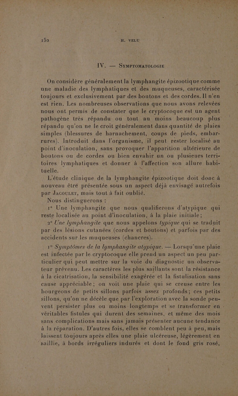 IV. — SyMPTOMATOLOGIE On considère généralement la lymphangite épizootique comme une maladie des lymphatiques et des muqueuses, caractérisée toujours et exclusivement par des boutons et des cordes. Il n’en est rien. Les nombreuses observations que nous avons relevées nous ont permis de constater que le cryptocoque est un agent simples (blessures de harnachement, coups de pieds, embar- rures). Introduit dans l'organisme, il peut rester localisé au point d'inoculation, sans provoquer l’apparition ultérieure de boutons ou de cordes ou bien envahir un ou plusieurs terri- toires lymphatiques et donner à l’affection son allure habi- tuelle. NA L'étude clinique de la lymphangite épizootique doit donc à nouveau être présentée sous un aspect déjà envisagé autrefois par JACOULET, mais tout à fait oublié. Nous distinguerons : 1° Une lyÿmphangite que nous qualifierons d’atypique qui reste localisée au point d’inoculation, à la plaie initiale; 2° Une lymphangite que nous appelons éypique qui se traduit par des lésions cutanées (cordes et boutons) et parfois par des accidents sur les muqueuses (chancres). | est infectée par le cryptocoque elle prend un aspect un peu par- üculier qui peut mettre sur la voie du diagnostic un observa- teur prévenu. Les caractères les plus saillants sont la résistance à la cicatrisation, la sensibilité exagérée et la fistulisation sans cause appréciable; on voit une plaie qui se creuse entre les bourgeons de petits sillons parfois assez profonds; ces petits sillons, qu’on ne décèle que par l'exploration avec la sonde peu- sans complications mais sans jamais présenter aucune tendance à la réparation. D’autres fois, elles se comblent peu à peu, mais laissent toujours après elles une plaie ulcéreuse, légèrement en ‘saillie, à bords irréguliers indurés et dont le fond gris rosé, es a