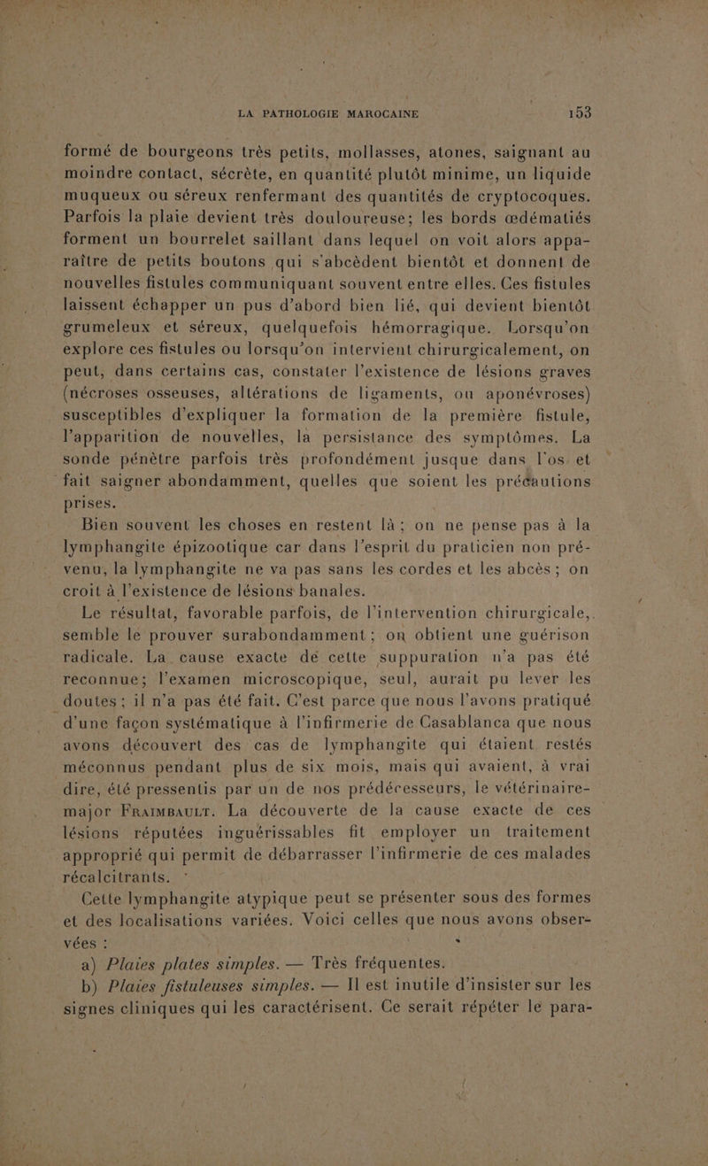 formé de bourgeons très petits, mollasses, atones, saignant au moindre contact, sécrète, en quantité plutôt minime, un liquide muqueux ou séreux renfermant des quantités de cryptocoques. Parfois la plaie devient très douloureuse; les bords œdématiés forment un bourrelet saillant dans lequel on voit alors appa- raître de petits boutons qui s'abcèdent bientôt et donnent de nouvelles fistules communiquant souvent entre elles. Ces fistules laissent échapper un pus d’abord bien lié, qui devient bientôt grumeleux et séreux, quelquefois hémorragique. Lorsqu'on explore ces fistules ou lorsqu'on intervient chirurgicalement, on peut, dans certains cas, constater l'existence de lésions graves (nécroses osseuses, allérations de ligaments, où aponévroses) susceptibles d'expliquer la formation de la première fistule, l'apparition de nouvelles, la persistance des symptômes. La sonde pénètre parfois très profondément jusque dans l'os. et prises. | Bien souvent les choses en restent là; on ne pense pas à la lymphangile épizootique car dans l'esprit du praticien non pré- venu, la lymphangite ne va pas sans les cordes et les abcès ; on croit à l’existence de lésions banales. | Le résultat, favorable parfois, de l'intervention chirurgicale,. semble le prouver surabondamment ; on obtient une guérison radicale. La cause exacte dé cette suppuralion n'a pas été reconnue; l’examen microscopique, seul, aurait pu lever Îles d’une façon systématique à l’infirmerie de Casablanca que nous avons découvert des cas de Ilymphangite qui étaient. restés major Frarmsauzr. La découverte de la cause exacte de ces lésions réputées inguérissables fit employer un traitement approprié qui permit de débarrasser l’infirmerie de ces malades Cette lymphangite atypique peut se présenter sous des formes et des localisations variées. Voici celles que nous avons obser- vées : ù a) Plaies plates simples. — Très fréquentes. b) Plares Jistuleuses simples. — Il est inutile d’ insister sur les signes cliniques qui les caractérisent. Ce serait répéter le para-