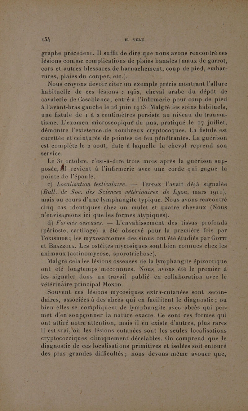 graphe précédent. Il suffit de dire que nous avons rencontré ces lésions comme complications de plaies banales (maux de garrot, cors et autres blessures de harnachement, coup de pied, embar- rures, plaies du couper, etc.). ke: Nous croyons devoir citer un exemple précis montrant l'allure habituelle de ces lésions : 1952, cheval arabe du dépôt de cavalerie de Casablanca, entré à l’infirmerie pour coup de pied à l'avant-bras gauche le 26 juin 1913: Malgré les soins habituels, une fistule de 1 à 2 centimètres persiste au niveau du trauma- tisme. L'examen microscopiqué du pus, pratiqué le 17 juiliet, démontre l’existence.de nombreux cryptocoques. La fistule est curettée et ceinturée de pointes de feu pénétrantes. La guérison est complète le 2 août, date à laquelle le cheval reprend son service. ! | Le 31 octobre, c'est-à-dire trois mois après la guérison sup- posée, A revient à l’infirmerie avec une corde qui gagne la pointe de l’épaule. | | c) Localisation testiculaire. — Teppaz l'avait déjà signalée (Bull. de Soc. des Sciences vétérinaires de Lyon, mars 1911), mais au cours d’une lymphangite typique. Nous avons rencontré cinq cas identiques chez un mulet et quatre chevaux (Nous n'envisageons ici que les formes atypiques). RE d) Formes osseuses. — L'envahissement des tissus profonds (périoste, cartilage) a été observé pour la première fois par TokisniGe ; les myxosarcomes des sinus ont été étudiés par GoTrt et Brazzora. Les ostéites mycosiques sont bien connues chez les animaux (actinomycose, sporotrichose). Malgré cela les lésions osseuses de la Iymphangite épizootique ont été longtemps'méconnues. Nous avons été le premier à les signaler dans un travail publié en collaboration avec le vétérinaire principal Moxon. | Souvent ces lésions mycosiques extra-cutanées sont secon- daires, associées à des abcès qui en facilitent le diagnostic; ou bien elles se compliquent de lymphangite avec -abcès qui per-. met d'en soupçonner la nature exacte. Ce sont ces formes qui ont attiré notre attention, maïs il en existe d’autres, plus rares il est vrai, ‘où les lésions cutanées sont les seules localisations cryptococciques cliniquement décelables. On comprend que le diagnostic de ces localisations primitives el isolées soit entouré des plus grandes difficultés; nous devons même avouer que,