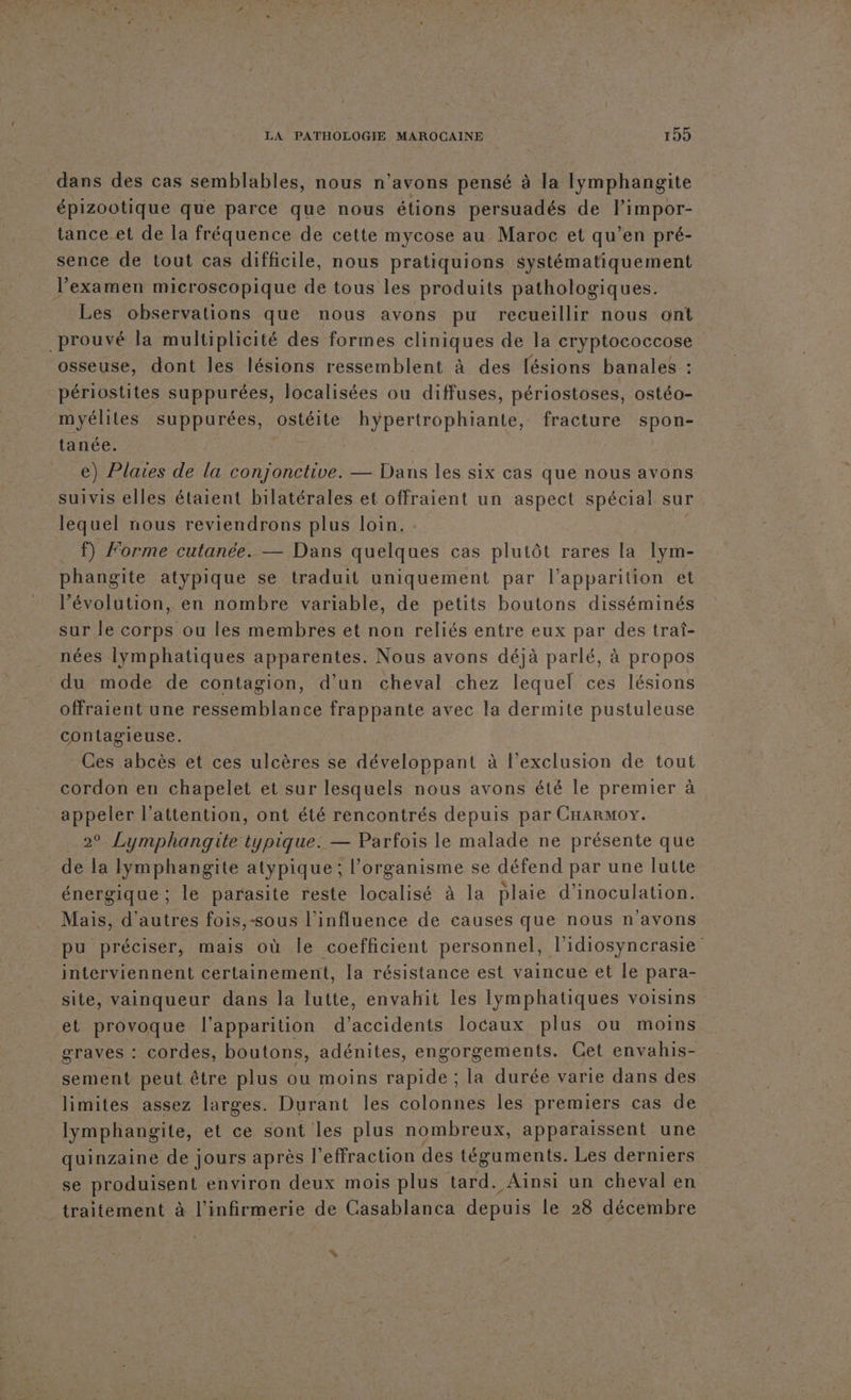 dans des cas semblables, nous n'avons pensé à la lymphangite épizootique que parce que nous étions persuadés de limpor- tance et de la fréquence de cette mycose au Maroc et qu’en pré- sence de tout cas difficile, nous pratiquions systématiquement l'examen microscopique de tous les produits pathologiques. Les observations que nous avons pu recueillir nous ont prouvé la multiplicité des formes cliniques de la cryptococcose osseuse, dont les lésions ressemblent à des lésions banales : périostites suppurées, localisées ou diffuses, périostoses, ostéo- myélites suppurées, ostéite hypertrophiante, fracture spon- tanée. | e) Plaies de la conjonctive. — Hu les six cas que nous avons suivis elles étaient bilatérales et offraient un aspect spécial sur lequel nous reviendrons plus loin. _ f) Forme cutanée. — Dans quelques cas plutôt rares la lym- phangite atypique se traduit uniquement par l'apparition et l’évolution, en nombre variable, de petits boutons disséminés sur le corps ou les membres et non reliés entre eux par des trat- nées lymphatiques apparentes. Nous avons déjà parlé, à propos du mode de contagion, d’un cheval chez lequel ces lésions offraient une ressemblance frappante avec la dermite pustuleuse contagieuse. Ces abcès et ces ulcères se développant à l'exclusion de tout cordon en chapelet et sur lesquels nous avons été le premier à appeler l’attention, ont été rencontrés depuis par CHARMoOY. 2°. Lymphangite typique. — Parfois le malade ne présente que de la lymphangite atypique: l'organisme se défend par une lutte énergique ; le parasite reste localisé à la plaie d’inoculation. Mais, d'autres fois,-sous l'influence de causes que nous n'avons pu préciser, mais où le coefficient personnel, l'idiosyncrasie interviennent certainement, la résistance est vaincue et le para- site, vainqueur dans la lutte, envahit les Iymphatiques voisins et provoque l'apparition d'accidents locaux plus ou moins graves : cordes, boutons, adénites, engorgements. Get envahis- sement peut être plus ou moins rapide ; la durée varie dans des limites assez larges. Durant les colonnes les premiers cas de lymphangite, et ce sont les plus nombreux, apparaissent une quinzaine de jours après l’effraction des téguments. Les derniers se produisent environ deux mois plus tard. Ainsi un cheval en traitement à l’infirmerie de Casablanca depuis le 28 décembre