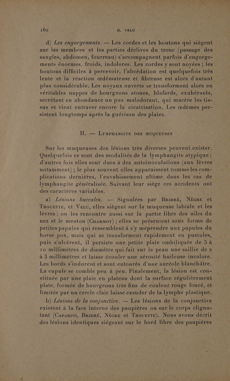 d) Les engorgements. — Les cordes et les boutons qui siègent sur les membres et les parties déclives du tronc (passage des sangles, abdoômen, fourreau) s'accompagnent parfois d'engorge- ments énormes, froids, indolores. Les cordes y sont noyées ; les boutons difficiles à percevoir, l’abcédation est quelquefois très lente et la réaction œdémateuse et fibreuse est alors d'autant plus considérable. Les noyaux ouverts se transforment alors en véritables nappes de bourgeons atones, blafards, exubérants, secrétant en abondance un pus malodorant, qui macère les tis- sus et vient entraver encore la cicatrisation. Les œdèmes per- sistent longtemps après la guérison des plaies. ( If. — LYMPHANGITE DES MUQUEUSES Sur les muqueuses des lésions très diverses peuvent exister. Quelquefois ce sont des modalités de la lymphangite atypique ; d’autres fois elles sont dues à des autoinoculations (aux lèvres notamment) ; le plus souvent elles apparaissent commeles. com plications dernières, l’envahissement ultime dans les cas de Iymphangite généralisée. Suivant leur siège ces accidents ont des caractères variables. | a) Lésions buccales. — Signalées par Brinré, NÈGRE et Trousrre, et VeLu, elles siègent sur la muqueuse labiale et les lèvres ; on les rencontre aussi sur la partie libre des ailes du nez et le menton (CnarMoy) ; elles se présentent sous forme de petites papules qui ressemblent à s’y méprendre aux papules du horse pox, mais qui se transforment rapidement en pustules, puis s’ulcèrent, il persiste une petite plaie ombiliquée de 5 à 10 millimètres de diamètre qui fait sur fa peau une saillie de 2 à 3 millimètres et laisse écouler une sérosité huileuse incolore. Les bords s'indurent et sont entourés d’une auréole blanchâtre. La cupule se comble peu à peu. Finalement, la lésion est con- stituée par une plaie en plateau dont la surface régulièrement plate, formée de bourgeons très fins de couleur rouge foncé, et limitée par un cercle clair laisse exsuder de la lymphe plastique. D) Lésions de la conjonctive. — Les lésions de la conjonctive existent à la face interne des paupières ou sur le corps cligno- tant (Caparini, Bripré, NèGre et TroueTtte). Nous avons er des lésions identiques siégeant sur le bord libre des paupières \