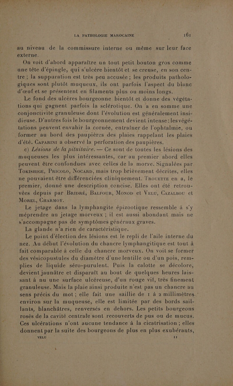 au niveau de la commissure interne ou même sur leur face externe. | | On voit d'abord apparaître un tout petit DAPETE gros comme une tête d’épingle, qui s’ulcère bientôt et se creuse, en son cen- e ; la suppuration est très peu accusée ; les produits patholo- giques sont plutôt muqueux, ils ont parfois l'aspect du blanc d’œuf et se présentent en filaments plus ou moins longs. Le fond des ulcères bourgeonne bientôt et donne des végéta- conjonclivite granuleuse dont l’évolution est généralement insi- dieuse. D’autres fois le bourgeonnement devient intense: les végé- tations peuvent envahir la cornée, entraîner de l’ophtalmie, ou d'été. CapariNI a observé la perforation des paupières. c) Lésions de la pituitaire.— Ce sont de toutes les lésions des muqueuses les plus intéressantes, car au premier abord elles peuvent être confondues avec celles de la morve. Signalées par, ToxisxiGe, Pricozo, Nocarp, mais trop brièvement décrites, elles ne pouvaient être différenciées cliniquement. Trouette en a, le premier, donné une description concise. Elles ont été retrou- vées depuis par Bripré, Bazrour, Moxop et Veru, CazazBou et More, CHARMOY. Le jetage dans la lymphangite épizootique ressemble à s'y méprendre au Jetage morveux ; 1l est aussi abondant mais ne s'accompagne pas de symptômes généraux graves. La glande n’a rien de caractéristique. Le point d'élection des lésions est le repli de l’aile interne du nez. Au début l’évolution du chancre lymphangitique est tout à fait comparable à celle du chancre morveux. On voit se former des vésicopustules du diamètre d’une lentille ou d’un pois, rem- plies de liquide séro-purulent. Puis la calotte se décolore, devient jaunâtre et disparaît au bout de quelques heures lais- sant à nu une surface ulcéreuse, d’un rouge vif, très finement granuleuse. Mais la plaie ainsi produite n'est pas un chancre au sens précis du mot; elle fait une saillie de 1 à 2 millimètres. environ sur la muqueuse, elle est limitée par des bords sail- Jants, blanchâtres, renversés en dehors. Les petits bourgeons rosés de la cavité centrale sont recouverts de pus ou de mucus. Ces ulcérations n’ont aucune tendance à la cicatrisation ; elles donnent par la suite des bourgeons de plus en plus exubérants, YELUS 0° | 11