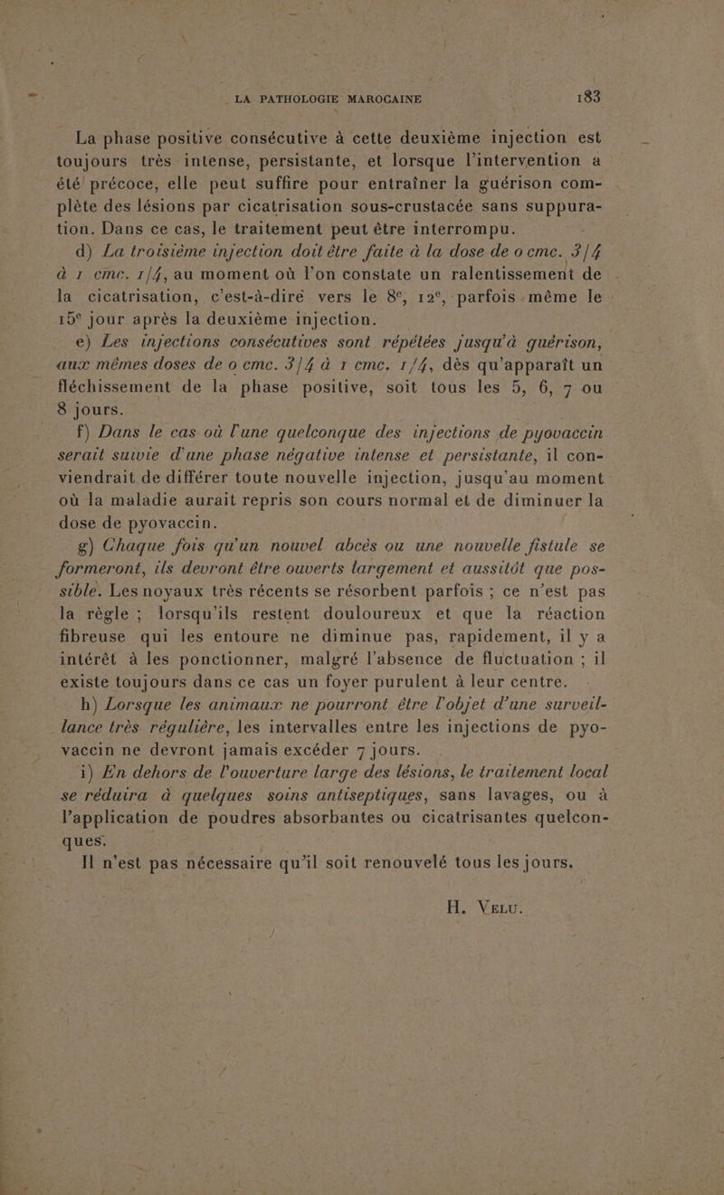 La phase positive consécutive à cette deuxième injection est toujours très intense, persistante, et lorsque l'intervention a été’ précoce, elle peut suffire pour entraîner la guérison com- plète des lésions par cicatrisation sous-crustacée sans suppura- tion. Dans ce cas, le traitement peut être interrompu. d) La troisième injection doit être faite à la dose de o cmc. 3/4 à 1 emc. 1/4, au moment où l’on constate un ralentissement de la cicatrisation, c’est-à-dire vers le 8, 12°, parfois .même le 15° jour après la deuxième injection. e) Les injections consécutives sont répélées uure guérison, aux mêmes doses de o emc. 3/4 à 1 cmc. 1/4, dès qu'apparaît un fléchissement de la DURSE positive, soit tous les 5, 6, 7 ou 8 jours. f) Dans le cas où l'une quelconque des injections de pyovaccin serait suivie d'une phase négative intense et persistante, il con- viendrait de différer toute nouvelle injection, jusqu’au moment où la maladie aurait repris son cours normal et de diminuer la dose de pyovaccin. | g) Chaque fois qu'un nouvel abcès ou une nouvelle fistule se formeront, ils devront être ouverts largement et aussitôt que pos- sible. Les noyaux très récents se résorbent parfois ; ce n’est pas la règle ; lorsqu'ils restent douloureux et que la réaction fibreuse qui les entoure ne diminue pas, rapidement, il y a intérêt à les ponctionner, malgré l'absence de fluctuation ; il existe toujours dans ce cas un foyer purulent à leur centre. h) Lorsque les animaux ne pourront être l'objet d’une surveil- vaccin ne devront jamais excéder 7 Jours. i) Zn dehors de l'ouverture large des lésions, le traitement local se réduira à quelques soins antiseptiques, sans lavages, ou à l’application de poudres absorbantes ou cicatrisantes quelcon- ques. | Il n'est pas nécessaire qu’il soit renouvelé tous les jours. Fe VELLÉ