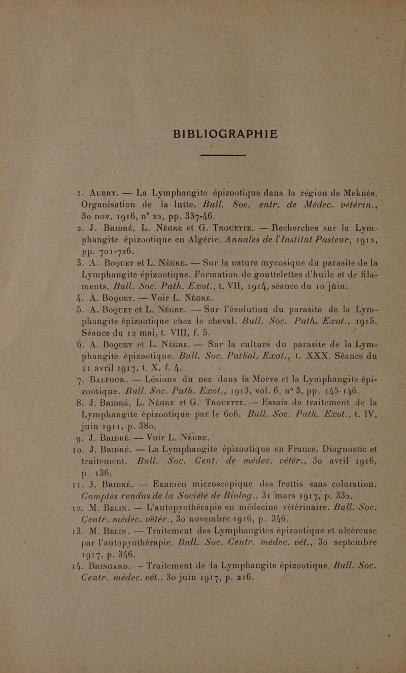 BIBLIOGRAPHIE 1. AuBry. — La Lymphangite épizootique dans la région de Meknès. Organisation de la lutte. Bull. Soc. entr. de Médec. vétérin., _ 80 nov. 1916, n° 22, pp. 337-46. 2, J. Bripré, L. NèGRE et G. TROUETTE. — acherchos sur we Lym- phangite épizootique en Algérie, Annales de l’Institut Pasteur, 1912, pp. 701-726. 3. A. Boquer et L. NÈGRE. — Sur la nature mycosique du parasite de la Lymphangite épizootique. Formation de gouttelettes d'huile et de fila- ments. Bull. Soc. Path. Exot., t. VIT, 1914, séance du 10 jüin. ce A. Boquer. — Voir L. NèGRE. 5. A. Boquer et L. NèGre. — Sur l’évolution du parasite de la Me phangite épizootique chez le cheval. Bull. Soc. Path. Rae 1915. Séance du 12 mai,t. VIII, f. 5 6. À. Boquer et L. NÈGRE. — un la culture du parasite de la Lym- phangite épizootique. Bull. Soc. Pathol. Exol., t. XXX. Séance du LU AVEHNPOET EE. X, TES 7. Bazrour. — Lésions du nez dans la Morve et la Lymphangite épi- zootique. Bull. Soc. Path. Exol., 1913, vol. 6, n° 3, pp. 145-146. 8. J. Bripré, L. Nècre et G. Trouerre. — Essais de traitement de la Lymphangite épizootique par le 606. Bull. Soc. Path. Exot., t. IV, juin 1911, p. 380. 9. J. Bripré. — Voir L. NÈGre. 10. J. Bripré. — La Lymphangite épizootique en France. Diagnostic et _ traitement, Pull. Soc. Cent. de médec. vétér., 30 avril 1916, au 130. . J. Bripré. — Examen microscopique des frottis sans coloration. nes rendus de la Société de Biolog., 31'mars 1917, p. 332. 12. M. Beuin. — L’autopyothérapie en médecine vétérinaire. Bull. Soc. Centr. médec. vétér., 30 novembre 1916, p. 346. 13. M. Bezix. — Traitement des Lymphangites épizootique et ulcéreuse par l’autopyothérapie. Bull. Soc. Centr. médec. vét., 30 septembre 1917, p. 346. 14. BrivGarp. — Traitement de la Lymphangite SPORE Bull. Soc. Centr. médec. vél., 30 juin 1917, p. 210.