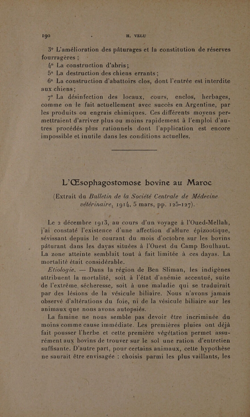 3° L'amélioration des pâturages et la constitution de réserves fourragères ; 4° La construction d’abris; 5° La destruction des chiens errants ; aux chiens; comme on le fait actuellement avec succès en Argentine, par les produits ou engrais chimiques. Ces différents moyens per- mettraient d'arriver plus ou moins rapidement à l’emploi d’au- tres procédés plus rationnels dont l'application est encore impossible et inutile dans les conditions actuelles, L’'Œsophagostomose bovine au Maroc (Extrait du Bulletin de la Société Centrale de Médecine. vétérinaire, 1914, 5 mars, pp. 125-127).: Le 2 décembre 1913, au cours d’un voyage à l’Oued-Mellab, j'ai constaté l'existence d’une affection d’aHure épizootique, sévissant depuis le courant du mois d'octobre sur les bovins pâturant dans les dayas situées à l'Ouest du Camp Boulhaut. La zone atteinte semblait tout à fait limitée à ces dayas. La mortalité était considérable. : Etiologie. — Dans la région de Ben Sliman, les indigènes attribuent la mortalité, soit à l’état d'anémie accentué, suite ‘de l'extrême. sécheresse, soit à une maladie qui se traduirait observé d’altérations du foie, ni de la vésicule biliaire sur les animaux que nous avons autopsiés. | La famine ne nous semble pas devoir être incriminée du moins comme cause immédiate. Les premières pluies ont déjà rément aux bovins de trouver sur le sol une ration d’entretien ne saurait être envisagée : choisis parmi les plus vaillants, Îles Der