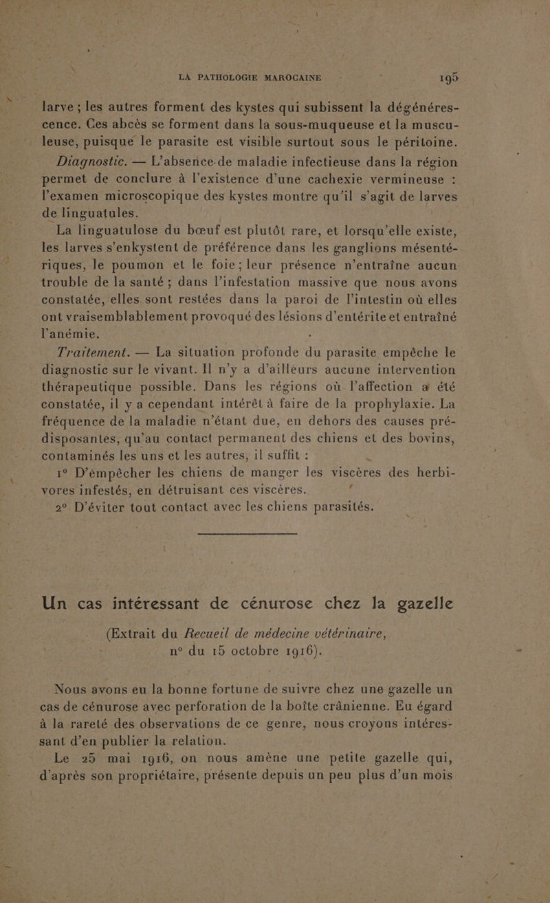 larve ; les autres forment des kystes qui subissent la dégénéres- cence. Ces abcès se forment dans la sous-muqueuse et la muscu- _leuse, puisque le parasite est visible surtout sous le péritoine. Diagnostic. — L’absence.de maladie infectieuse dans la région permet de conclure à l'existence d’une cachexie vermineuse : l'examen microscopique des kystes montre qu'il s’agit de larves de linguatules. | La linguatulose du bœuf est plutôt rare, et lorsqu'elle existe, les larves s’enkystent de préférence dans les ganglions mésenté- riques, le poumon et le foie; leur présence n’entraîne aucun trouble de la santé ; dans l’infestation massive que nous avons constatée, elles. sont restées dans la paroi de l'intestin où elles ont vraisemblablement provoqué des lésions d’entérite et entraîné l’anémie. Traitement. — La situation profonde du parasite empêche le diagnostic sur le vivant. Il n'y a d’ailleurs aucune intervention thérapeutique possible. Dans les régions où l'affection æ été constatée, il y a cependant intérêt à faire de la prophylaxie. La fréquence de la maladie n'étant due, en dehors des causes pré- disposantes, qu’au contact permanent des chiens et des bovins, contaminés les uns et les autres, il suffit : 1° D’émpêcher les chiens de manger les viscères des herbi- vores infestés, en détruisant ces viscères. 4 2° D'éviter tout contact avec les chiens parasités. Un cas intéressant de cénurose chez la gazelle (Extrait du Recueil de médecine vétérinaire, | n° du 15 octobre 1916). Nous avons eu la bonne fortune de suivre chez une gazelle un cas de cénurose avec perforation de la boîte crânienne. Eu égard à la rareté des observations de ce genre, nous croyons intéres- sant d’en publier la relation. Le 25 mai 1916, on nous amène une petite gazelle qui, d’après son propriétaire, présente depuis un peu plus d’un mois