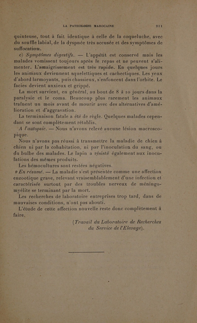 LA PATHOLOGIE MAROCAINE 21H quinteuse, tout à fait identique à celle de la coqueluche, avec suffocatron. | c) Symptômes digestifs. — l'appétit est conservé mais les malades vomissent toujours après le repas et ne peuvent s’ali- menter. L'amaigrissement est très rapide. En quelques jours les animaux deviennent squelettiques et cachectiques. Les yeux d’abord larmoyants, puis chassieux, s’enfoncent dans l'orbite. Le facies devient anxieux et grippé. La mort survient, en général, au bout de 8 à 10 jours dans la paralysie et le coma. Beaucoup plus rarement les animaux traînent un mois avant de mourir avec des alternatives d’amé- lioration et d’aggravation. La terminaison fatale a été de règle. GUeUe malades cepen- ‘À l’'autopste. — Nous n’avons relevé aucune lésion macrosco- pique. Nous n'avons pas réussi à transmettre Ia maladie 7 chien à du bulbe des malades. Le lapin a résisté également aux inocu- lations des mêmes produits. Les hémocultures sont restées négatives. e En résumé. — La maladie s’est présentée comme une affection enzootique grave, relevant vraisemblablement d’une infection et caractérisée surtout par des troubles nerveux de méningo- myélite se terminant par la mort. Les recherches de laboratoire entreprises trop tard, dans de mauvaises conditions, n'ont pas abouti. L'étude de cette RE nouvelle reste donc complètement à faire. À (Travail du Laboratoire de Recherches du Service de l'Elevage).