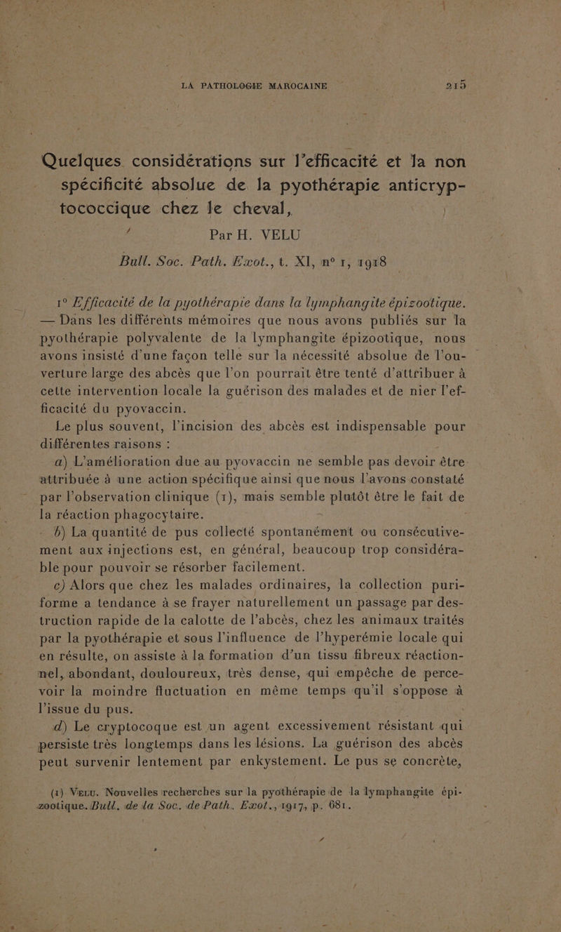 Quelques considérations sur 1] efficacité et la non spécificité absolue de la pyothérapie antiCryp- tococcique chez le cheval, | ‘a | Par H. VELU Bull. Soc. Path. Æxot., t. XI, n° 1; 19x18 1° Efficacité de la pyothérapie dans la lymphangite épisootique. — Dans les différents mémoires que nous avons publiés sur la pyothérapie polyvalente de la lymphangite épizootique, nous avons insisté d’une facon telle sur la nécessité absolue de l’ou- verture large des abcès que l’on pourrait être tenté d'attribuer à celte intervention locale la guérison des malades et de nier l’ef- ficacité du pyovaccin. Le plus souvent, l’incision des abcès est indispensable pour différentes raisons : ; ; a) L'amélioration due au pyovaccin ne semble pas devoir être. attribuée à une action spécifique ainsi que nous l'avons constaté par l’observation clinique (1), mais semble plutôt être le fait de la réaction phagocytaire. | ; b) La quantité de pus collecté spontanément ou consécutive- ment aux injections est, en général, beaucoup trop considéra- ble pour pouvoir se résorber facilement. c) Alors que chez les malades ordinaires, la collection puri- forme a tendance à se frayer naturellement un passage par des- _truction rapide de la calotte de l’abcès, chez les animaux traités par la pyothérapie et sous l'influence de l’hyperémie locale qui en résulte, on assiste à la formation d’un tissu fibreux réaction- nel, abondant, douloureux, très dense, qui empêche de perce- voir la moindre fluctuation en même temps qu'il s'oppose à l'issue du pus. d) Le cryptocoque est un agent excessivement résistant qui _ persiste très longtemps dans les lésions. La guérison des abcès peut survenir lentement par enkystement. Le pus se concrète, (x) Veru. Nouvelles recherches sur la pyothérapie de la lymphangite dus zootique. Bull. de da Soc. de Path. Exot.,1g17, p. 68r.