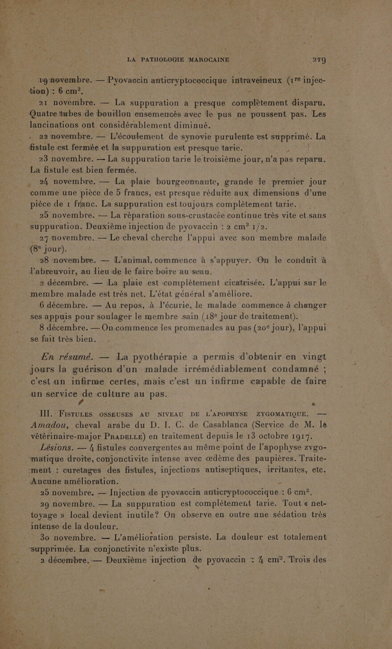 : : ; ‘19: novembre. se Pyovaccin anticryptococcique intraveineux G ré injec- tion) : 6 cm*. . 21 novembre. — La suppuration a presque complètement disparu. Quatre tubes de bouillon ensemencés avec le pus ne poussent pas. Les - 22 movembre. — L’écoulement de synovie purulente est supprimé. La fistule est fermée et la suppuration est presque tarie. | r 23 novembre. — La suppuration tarie le troisième jour, n’a pas reparu. . 24 novemhre. — La plaie bourgeonnante, grande le An jour comme une pièce de 5 francs, est presque réduite aux dimensions d’une pièce de 1 flanc. La suppuration est toujours complètement tarie. 25 novembre. — La réparation sous-crustacée continue très vite et sans suppuration. Deuxième injection de pyovaccin : 2 cm° 1/2. ( 27 novembre. — Le cheval cherche l’appui avec son membre malade (8° Jour). 28 novembre. — L'animal, commence à s'appuyer. On le conduit à l’abreuvoir, au dieu de Le faire boire au seau. 2 décembre. — La plaie est complètement cicatrisée. L’appui sur le membre malade est très net. L'état général s'améliore. 6 décembre. — Au repos, à l’écurie, le malade commence à changer ses appuis pour soulager le membre sain (18° Jour de traitement). 8 décembre. — On.commence les promenades au pas (20° jour), l'appui se fait très bien. En résumé. — La pyothérapie a permis d'obtenir en vingt jours la guérison d’un malade irrémédiablement condamné ; c'est un infirme certes, mais c’est un infirme capable de faire un service de culture au pas. III. FisTuzEes osseuses AU NIVEAU DE L’APOPHYSE ZYGOMATIQUE. — Amadou, cheval arabe du D. I. C. de Casablanca (Service de M. le vétérinaire-major PRADELLE) en traitement depuis le 13 octobre 1917. Lésions. — / fistules convergentes au même point de l’apophyse zygo- matique droïte, conjonctivite intense avec œdème des paupières. Traite- ment : curetages des fistules, injections antiseptiques, irritantes, etc. Aucune amélioration. E 25 novembre. — Injection de pyovaccin anticryptococcique.: 6 cm. 29 novembre. — La suppuration est complètement tarie. Tout « net- toyage » local devient inutile? On observe en outre une sédation très intense de la douleur. | | 30 novembre. — L'amélioration persiste. La douleur est totalement ‘supprimée. La conjonctivite n’existe plus. 2 décembre,-— Deuxième injection dre pyovaccin : 4 em°. Trois des