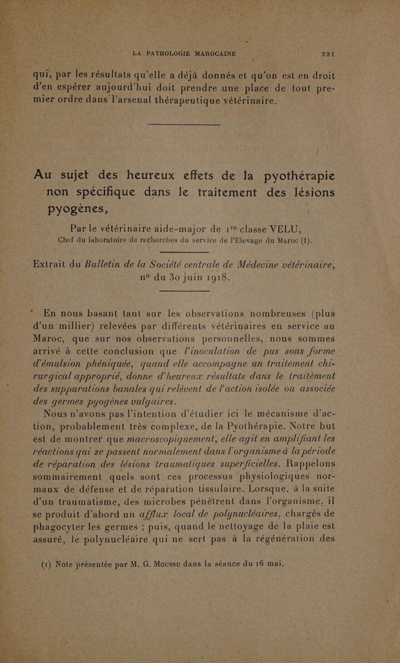 4 , D LA PATHOLOGIE MAROCAINE 221 d'en espérer aujourd’hui doit prendre une place de tout pre- Au sujet des heureux effets de la pyothérapie non spécifique dans le traitement des lésions pyogènes, | Par le vétérinaire aide-major de 1° classe VELU, Chef du laboratoire de recherches du service de l’Elevage du Maroc (1). Extrait du Bulletin de la Société centrale de Médecine vétérinaire, | n° du 30 juin 1918. En nous basant lant sur les observations nombreuses (plus d'un millier) relevées par différents vélérinaires en service au Maroc, que sur-nos observations personnelles, nous sommes arrivé à cette conclusion que l’inoculation de pus sous forme d'émulsion phéniquée, quand elle accompagne un traitement chi- rurgical approprié, donne d’heureux résultats dans le traitément des suppurations banales qui relèvent de l'action isolée ou associée des germes pyogènes vulgaires. Nous n’avons pas l’intention d'étudier ici le mécanisme d’ac- tion, probablement très complexe, de la Pyothérapie. Notre but est de montrer que macroscopiquement, elle agit en amplifiant les réactions qui se passent normalement dans l'organisme à la période de réparation des lésions traumatiques superficielles. Rappelons sommairement quels sont ces processus physiologiques nor- maux de défense et de réparation tissulaire. Lorsque, à la suite d'un traumatisme, des microbes pénètrent dans l’organisme, 1l se produit d’ Abotd un a/fflux local de polynucléaires, haraie de phagocyter les germes ; puis, quand le nettoyage de la plaie est assuré, le polynucléaire qui ne sert pas à la régénération des