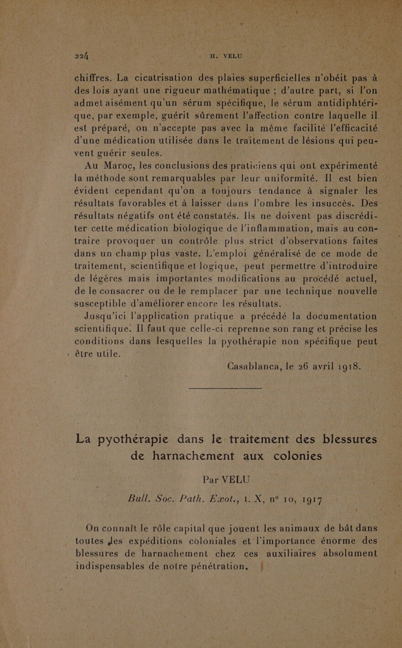 admet aisément qu'un sérum spécifique, le sérum antidiphtéri- que, par exemple, guérit sûrement l’affection contre laquelle il est préparé, on n'accepte pas avec la même facilité l’efficacité d'une médication utilisée dans Île traitement de lésions qui peu- vent guérir seules. la méthode sont remarquables par leur uniformité. Il est bien évident cependant qu'on a toujours tendance à signaler les résultats favorables et à laisser dans l'ombre les insuccès. Des traire provoquer un coutrôle plus strict d'observations faites P traitement, scientifique et logique, peut permettre d'introduire de légères mais importantes modifications au procédé actuel, de le consacrer ou de le remplacer par une technique nouvelle susceptible d'améliorer encore les résultats. Jusqu'ici l'application pratique a précédé la documentation scientifique. Il faut que celle-ci reprenne son rang et précise les conditions dans lesquelles la pyothérapie non spécifique peut . être utile. | | Casablanca, le 26 avril 1918. \ de harnachement aux colonies Par VELU Bull. Soc. Path. Exot., 1. X, n° ro, 1917 À toutes Jes expéditions coloniales et l'importance énorme des blessures de harnachement chez ces auxiliaires absolument indispensables de notre pénétration. {