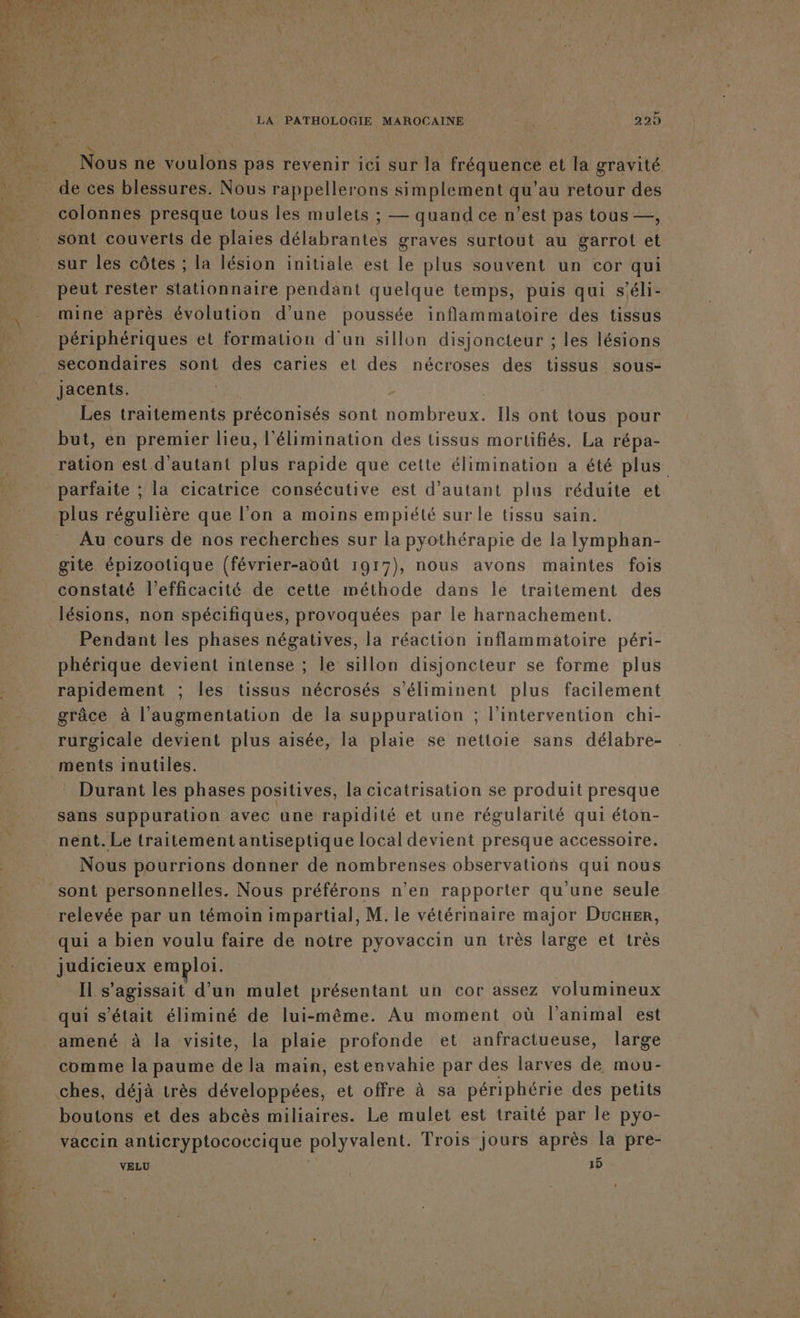 La ER Nous ne voulons pas revenir ici sur la LÉO ENE et la gravité CAE ces blessures. Nous rappellerons simplement ch ’au retour des _ colonnes presque tous les mulets ; — quand ce n'est pas tous —, sont couverts de plaies délabrantes graves surtout au garrot et sur les côtes ; la lésion initiale est le plus souvent un cor qui peut rester stationnaire pendant quelque temps, puis qui s'éli- mine après évolution d’une poussée inflammatoire des tissus périphériques et formation d'un sillon disjoncteur ; les lésions secondaires sont des caries et des nécroses des tissus sous- Jacents. - Les traitements préconisés sont nombreux. Ils ont tous pour but, en premier lieu, l'élimination des tissus mortifiés, La répa- ration est d'autant plus rapide que cette élimination a été plus … parfaite ; la cicatrice consécutive est d'autant plus réduite et plus régulière que l’on a moins empiété sur le tissu sain. Au cours de nos recherches sur la pyothérapie de la Iymphan- gite épizootique (février-août 1917), nous avons maintes fois constaté l'efficacité de cette méthode dans le traitement des lésions, non spécifiques, provoquées par le harnachement. Pendant les phases négatives, la réaction inflammatoire péri- phérique devient intense ; le sillon disjoncteur se forme plus rapidement ; les tissus nécrosés s’éliminent plus facilement grâce à l'augmentation de la suppuration ; l'intervention chi- rurgicale devient plus aisée, la plaie se nettoie sans délabre- ments inutiles. Durant les phases positives, la cicatrisation se produit presque sans suppuration avec une rapidité et une régularité qui éton- nent. Le traitement antiseptique local devient presque accessoire. Nous pourrions donner de nombrenses observations qui nous sont personnelles. Nous préférons n’en rapporter qu'une seule relevée par un témoin impartial, M. le vétérinaire major Ducxer, qui à bien voulu faire de notre pyovaccin un très large et très judicieux emploi. Il s'agissait d’un mulet présentant un cor assez volumineux qui s'était éliminé de lui-même. Au moment où l’animal est amené à la visite, la plaie profonde et anfractueuse, large comme la paume de la main, estenvahie par des larves de mou- | ches, déjà très développées, et offre à sa périphérie des petits Ê boutons et des abcès miliaires. Le mulet est traité par le pyo- &gt; vaccin anticryptococcique polyvalent. Trois jours après la pre- VELU 15