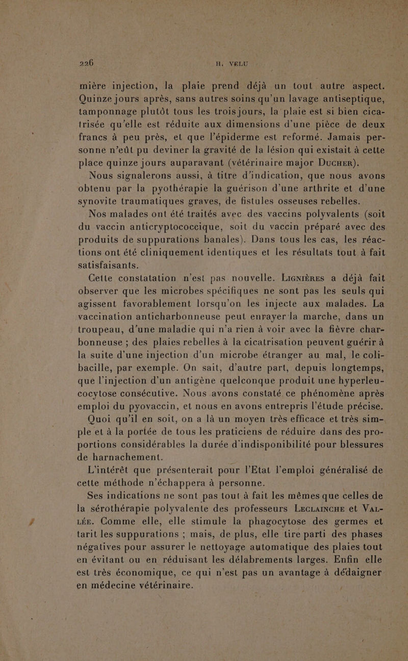 [4 mière injection, la plaie prend déjà un tout autre aspect. Quinze jours après, sans autres soins qu’un lavage antiseptique, tamponnage plutôt tous les trois jours, la ‘plaie est si bien cica- trisée qu'elle est réduite aux dimensions d'une pièce de deux francs à peu près, et que l’épiderme est reformé. Jamais per- sonne n’eût pu deviner la gravité de la lésion qui existait à cette place quinze jours auparavant (vétérinaire major Ducxer). Nous signalerons aussi, à titre d'indication, que nous avons obtenu par la pyothérapie la guérison d’une arthrite et d’une synovite traumatiques graves, de fistules osseuses rebelles. Nos malades ont été traités avec des vaccins polyvalents (soit du vaccin anticryptococcique, soit du vaccin préparé avec des. produits de suppurations banales). Dans tous les cas, les réac- tions ont été cliniquement identiques et les résultats tout à fait satisfaisants. Cette constatation n'est pas nouvelle. LIGNIÈRES a déjà fait observer que les microbes spécifiques ne sont pas les seuls qui agissent favorablement lorsqu'on les injecte aux malades. La vaccination anticharbonneuse peut enrayer la marche, dans un troupeau, d’une maladie qui n’a rien à voir avec la fièvre char- bonneuse ; des plaies rebelles à la cicatrisation peuvent guérir à la suite d’une injection d’un microbe étranger au mal, le coli- bacille, par exemple. On sait, d’autre part, depuis longtemps, que l'injection d'un antigène quelconque produit une hyperleu- cocytose consécutive. Nous avons constaté ce phénomène après emploi du pyovaccin, et nous en avons entrepris l'étude précise. Quoi qu’il en soit, on a là un moyen très efficace et très sim-. ple et à la portée de tous les praticiens de réduire dans des pro- portions considérables la durée d'indisponibilité pour blessures de harnachement. Fa L'intérêt que présenterait pour l'Etat l'emploi généralisé de cette méthode n’échappera à personne. | Ses indications ne sont pas tout à fait les mêmes que celles de la sérothérapie polyvalente des professeurs LEcLAINCHE et Var- Lée. Comme elle, elle stimule la phagocytose des germes et tarit les suppurations ; mais, de plus, elle tire parti des phases négatives pour assurer le nettoyage automatique des plaies tout en évitant ou en réduisant les délabrements larges. Enfin elle est très économique, ce qui n’est pas un avantage à dédaigner en médecine vétérinaire.