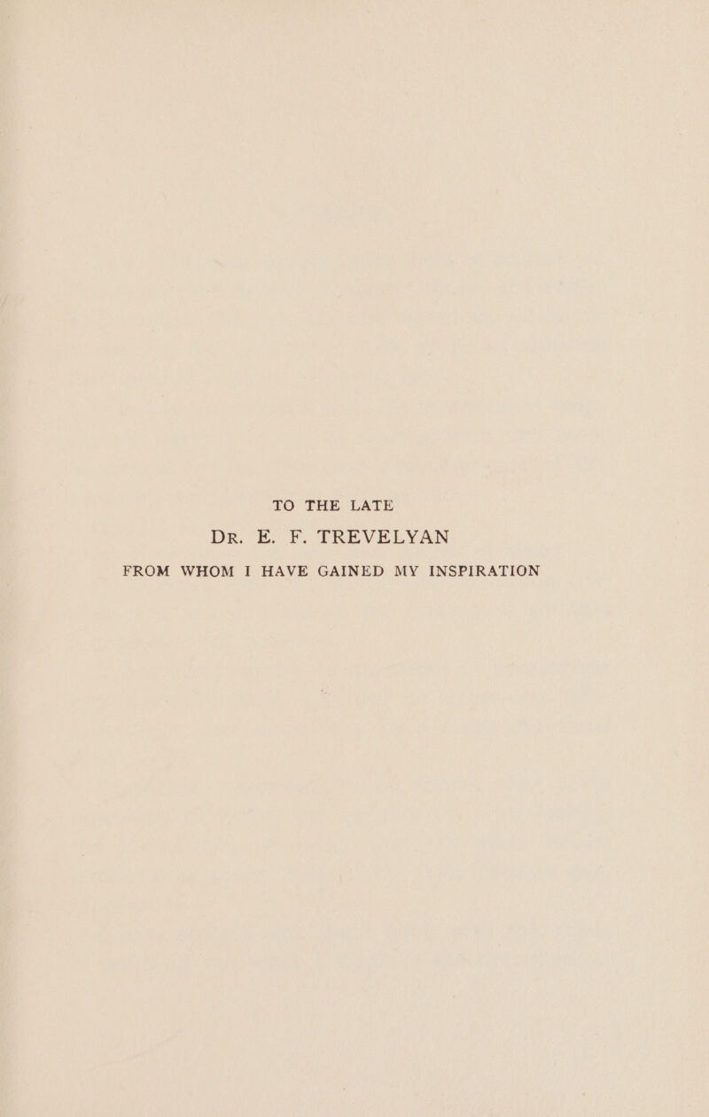 TO THE LATE Dr. E. F. TREVELYAN FROM WHOM I HAVE GAINED MY INSPIRATION