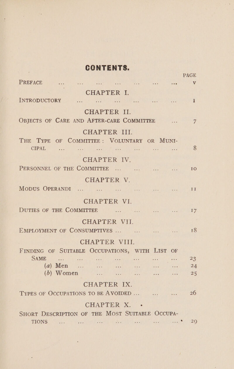 CONTENTS. PREFACE Ss nies nae ees see CHAPTER I. INTRODUCTORY CHAPTER Ii OBJECTS OF CARE AND AFTER-CARE COMMITTEE CHAPTER III. THE TYPE OF COMMITTEE: VOLUNTARY OR MUNI- CIPAL CHAPTER IV. PERSONNEL OF THE COMMITTEE CHAPTER V. MODUS OPERANDI CHAPTER VI. DUTIES OF THE COMMITTEE CHAPTER. Vili. EMPLOYMENT OF CONSUMPTIVES ... CHAPTER, VIII. FINDING OF SUITABLE OCCUPATIONS, WITH LIST OF SAME (2) Men _... (5) Women CHAPTER IX. TYPES OF OCCUPATIONS TO BE AVOIDED ... CHAPIBR XxX, « SHORT DESCRIPTION OF THE Most SUITABLE OCCUPA- TIONS PAGE 10) a 17 29