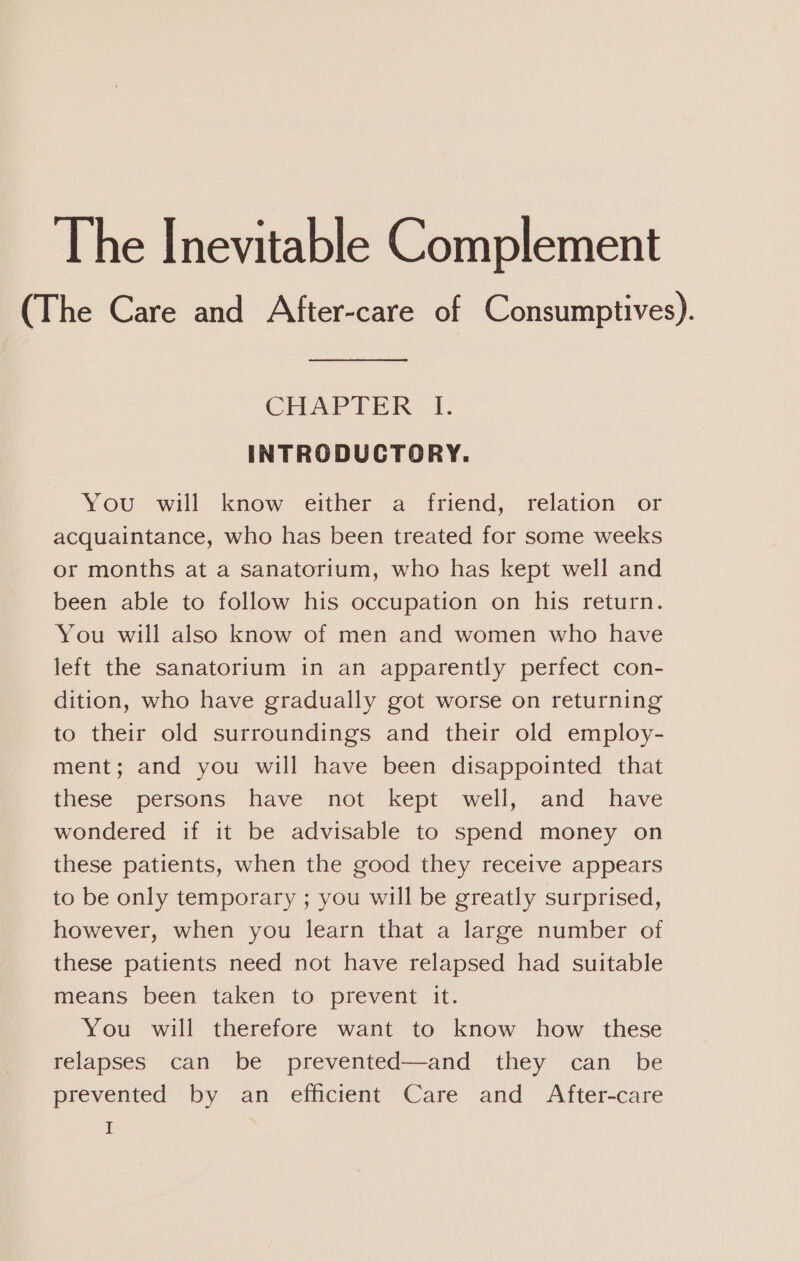 The Inevitable Complement (The Care and After-care of Consumptives). CHAPTER |i. INTRODUCTORY. You will know either a friend, relation or acquaintance, who has been treated for some weeks or months at a sanatorium, who has kept well and been able to follow his occupation on his return. You will also know of men and women who have left the sanatorium in an apparently perfect con- dition, who have gradually got worse on returning to their old surroundings and their old employ- ment; and you will have been disappointed that these persons have not kept well, and have wondered if it be advisable to spend money on these patients, when the good they receive appears to be only temporary ; you will be greatly surprised, however, when you learn that a large number of these patients need not have relapsed had suitable means been taken to prevent it. You will therefore want to know how these relapses can be prevented—and they can _ be prevented by an efficient Care and After-care