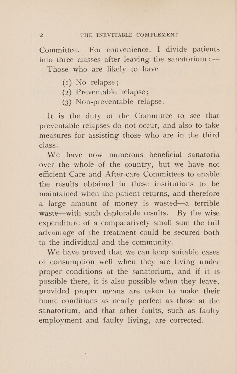 Committee. For convenience, I divide patients into three classes after leaving the sanatorium :— Those who are likely to have (1) No relapse ; (2) Preventable relapse ; (3) Non-preventable relapse. It is the duty of the Committee to see that preventable relapses do not occur, and also to take measures for assisting those who are in the third class. We have now numerous beneficial sanatoria over the whole of the country, but we have not efficient Care and After-care Committees to enable the results obtained in these institutions to be maintained when the patient returns, and therefore a large amount of money is wasted—a terrible waste—with such deplorable results. By the wise expenditure of a comparatively small sum the full advantage of the treatment could be secured both to the individual and the community. We have proved that we can keep suitable cases of consumption well when they are living under proper conditions at the sanatorium, and if it is possible there, it is also possible when they leave, provided proper means are taken to make their home conditions as nearly perfect as those at the sanatorium, and that other faults, such as faulty employment and faulty living, are corrected.