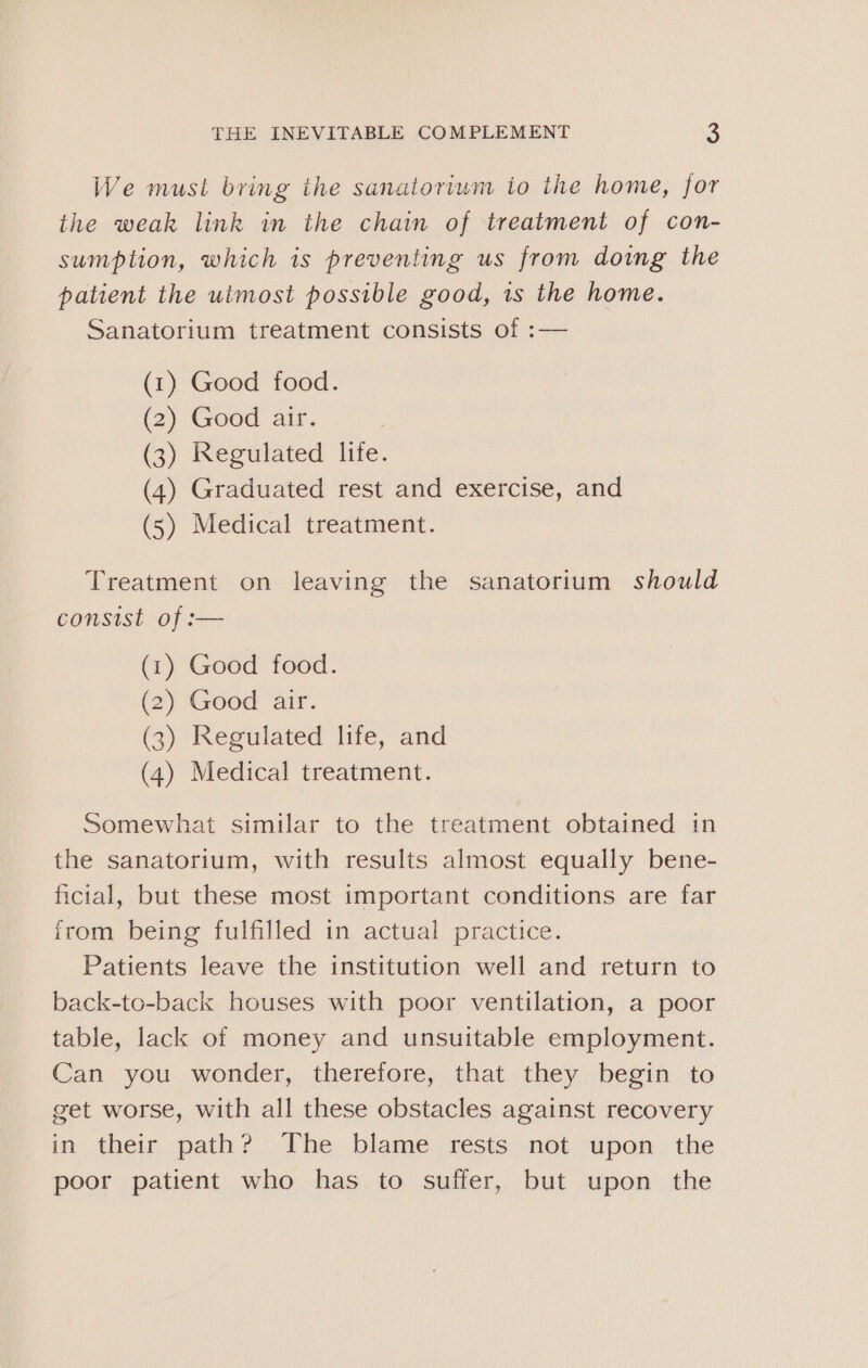 We must bring the sanatoriwm io the home, for the weak link in the chain of treatment of con- sumption, which is preventing us from doing the patient the utmost possible good, is the home. Sanatorium treatment consists of :— (1) Good food. (2) Good air. (3) Regulated lite. (4) Graduated rest and exercise, and (5) Medical treatment. Treatment on leaving the sanatorium should consist of :— (1) Good food. (2) Good air. (3) Regulated life, and (4) Medical treatment. Somewhat similar to the treatment obtained in the sanatorium, with results almost equally bene- ficial, but these most important conditions are far irom being fulfilled in actual practice. Patients leave the institution well and return to back-to-back houses with poor ventilation, a poor table, lack of money and unsuitable employment. Can you wonder, therefore, that they begin to get worse, with all these obstacles against recovery in their path? The blame rests not upon the poor patient who has to suffer, but upon the