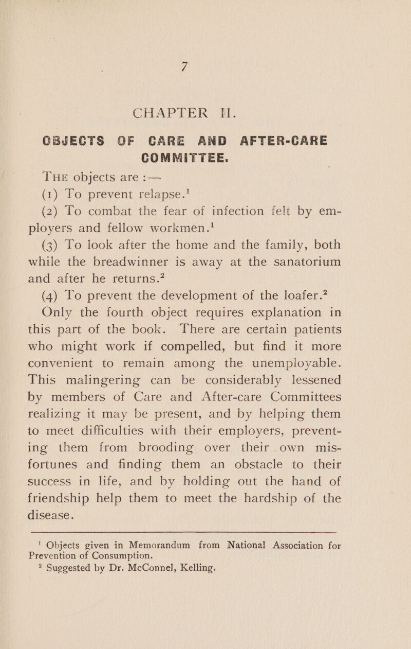 CHAPTER WH. OBJECTS GF CARE AND AFTER-CARE COMMITTEE. THE objects are :— (1) To prevent relapse.? (2) To combat the fear of infection felt by em- ployers and fellow workmen.’ (3) To look after the home and the family, both while the breadwinner is away at the sanatorium and after he returns.? (4) To prevent the development of the loafer.? Only the fourth object requires explanation in this part of the book. ‘There are certain patients who might work if compelled, but find it more convenient to remain among the unemployable. This malingering can be considerably lessened by members of Care and After-care Committees realizing it may be present, and by helping them to meet difficulties with their employers, prevent- ing them from brooding over their own mis- fortunes and finding them an obstacle to their success in life, and by holding out the hand of friendship help them to meet the hardship of the disease. ' Objects given in Memorandum from National Association for Prevention of Consumption. ? Suggested by Dr. McConnel, Kelling.