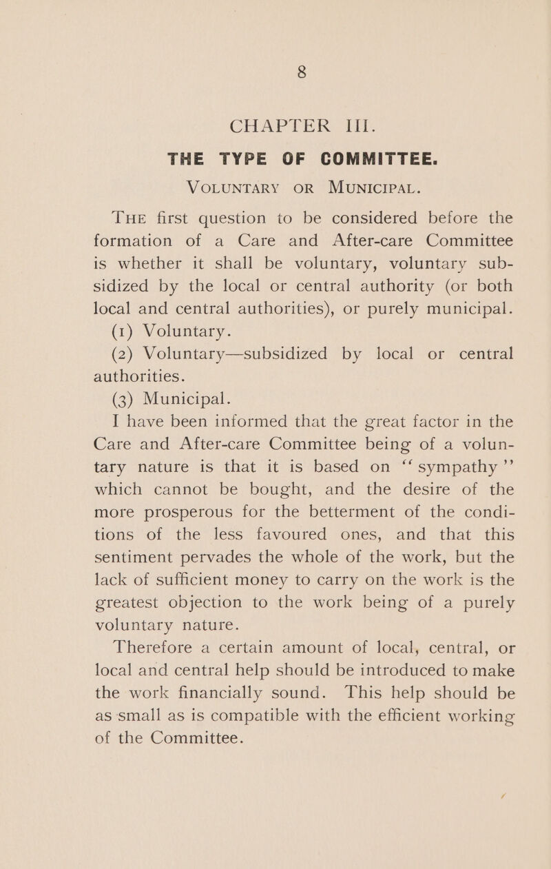 THE TYPE OF COMMITTEE. VOLUNTARY OR MUNICIPAL. THE first question to be considered before the formation of a Care and After-care Committee is whether it shall be voluntary, voluntary sub- sidized by the local or central authority (or both local and central authorities), or purely municipal. (1) Voluntary. (2) Voluntary—subsidized by local or central authorities. (3) Municipal. I have been informed that the great factor in the Care and After-care Committee being of a volun- tary nature is that it is based on “‘ sympathy ’’ which cannot be bought, and the desire of the more prosperous for the betterment of the condi- tions of the less favoured ones, and that this sentiment pervades the whole of the work, but the lack of sufficient money to carry on the work is the greatest objection to the work being of a purely voluntary nature. Therefore a certain amount of local, central, or local and central help should be introduced to make the work financially sound. This help should be as small as is compatible with the efficient working of the Committee.