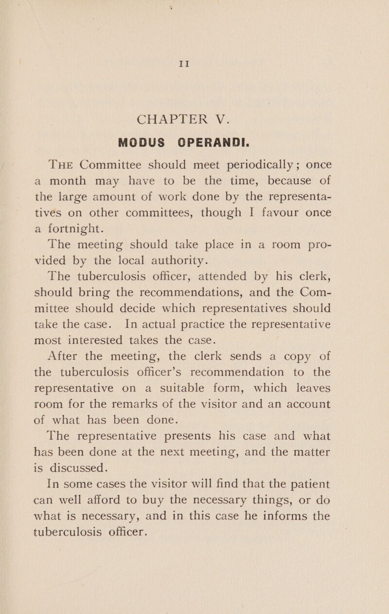 CHAPTER V. MODUS CPERANDI. THE Committee should meet periodically ; once a month may have to be the time, because of the large amount of work done by the representa- tives on other committees, though I favour once a fortnight. The meeting should take place in a room pro- vided by the local authority. The tuberculosis officer, attended by his clerk, should bring the recommendations, and the Com- mittee should decide which representatives should take the case. In actual practice the representative most interested takes the case. After the meeting, the clerk sends a copy of the tuberculosis officer’s recommendation to the representative on a suitable form, which leaves room for the remarks of the visitor and an account of what has been done. The representative presents his case and what has been done at the next meeting, and the matter is discussed. In some cases the visitor will find that the patient can well afford to buy the necessary things, or do what is necessary, and in this case he informs the tuberculosis officer.