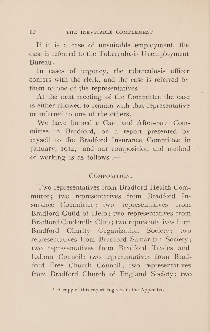 If it is a case of unsuitable employment, the case is referred to the Tuberculosis Unemployment Bureau. In cases of urgency, the tuberculosis officer confers with the clerk, and the case is referred by them to one of the representatives. At the next meeting of the Committee the case is either allowed to remain with that representative or referred to one of the others. We have formed a Care and After-care Com- mittee in Bradford, on a report presented by myself to the Bradford Insurance Committee in January, 1914,* and our composition and method of working is as follows :— COMPOSITION. Two representatives from Bradford Health Com- mittee; two representatives from Bradford In- surance Committee; two representatives from Bradford Guild of Help; two representatives from Bradford Cinderella Club ; two representatives from Bradford Charity Organization Society; two representatives from Bradford Samaritan Society ; two representatives from Bradford Trades and Labour Council; two representatives from Brad- ford Free Church Council; two representatives from Bradford Church of England Society; two ' A copy of this report is given in the Appendix.